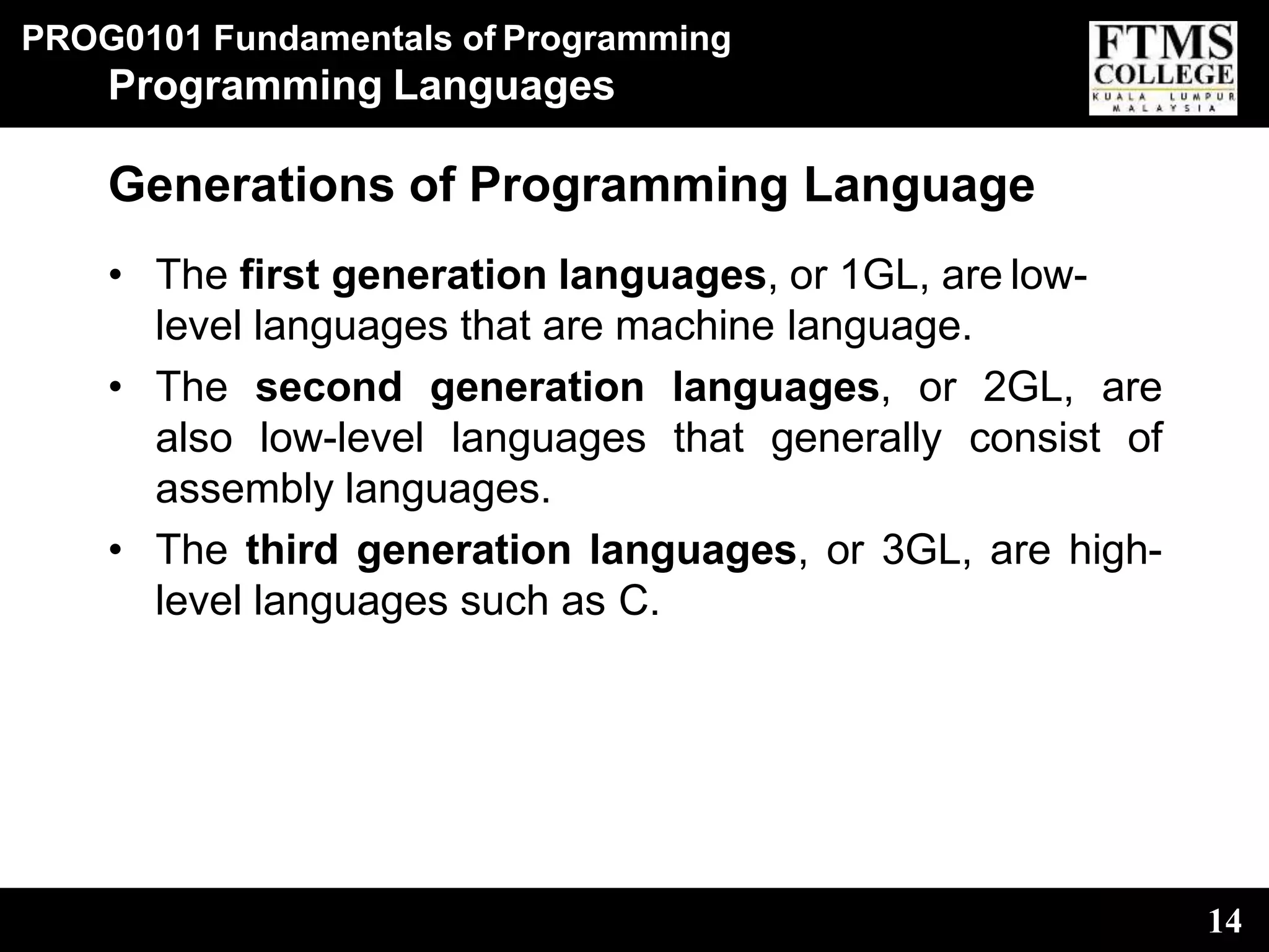 PROG0101 Fundamentals of Programming
14
Programming Languages
Generations of Programming Language
• The first generation languages, or 1GL, are low-
level languages that are machine language.
• The second generation languages, or 2GL, are
also low-level languages that generally consist of
assembly languages.
• The third generation languages, or 3GL, are high-
level languages such as C.
 
