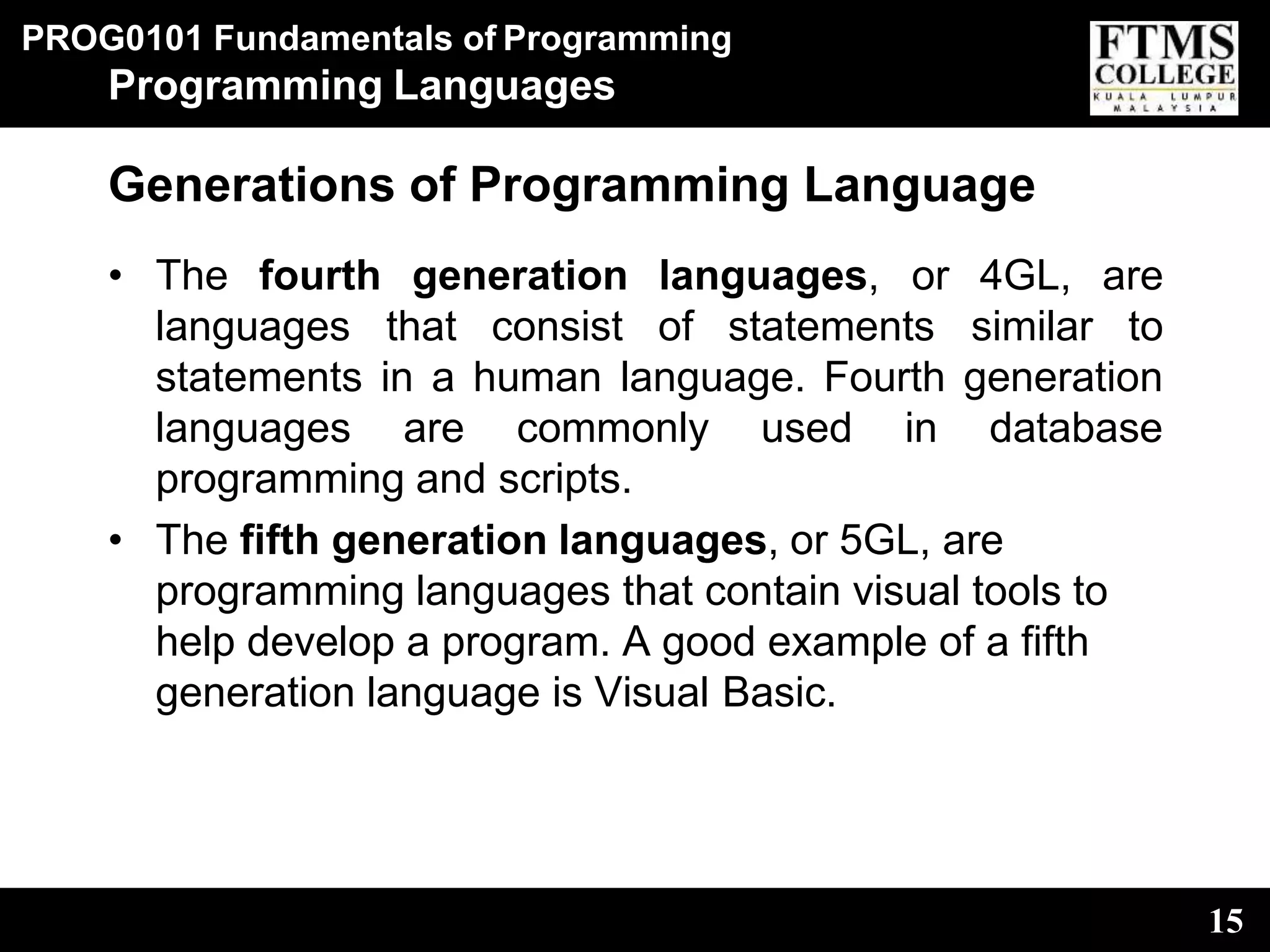 PROG0101 Fundamentals of Programming
15
Programming Languages
Generations of Programming Language
• The fourth generation languages,
languages that consist of statements
or 4GL, are
similar to
statements in a human language. Fourth generation
languages are commonly used in database
programming and scripts.
• The fifth generation languages, or 5GL, are
programming languages that contain visual tools to
help develop a program. A good example of a fifth
generation language is Visual Basic.
 