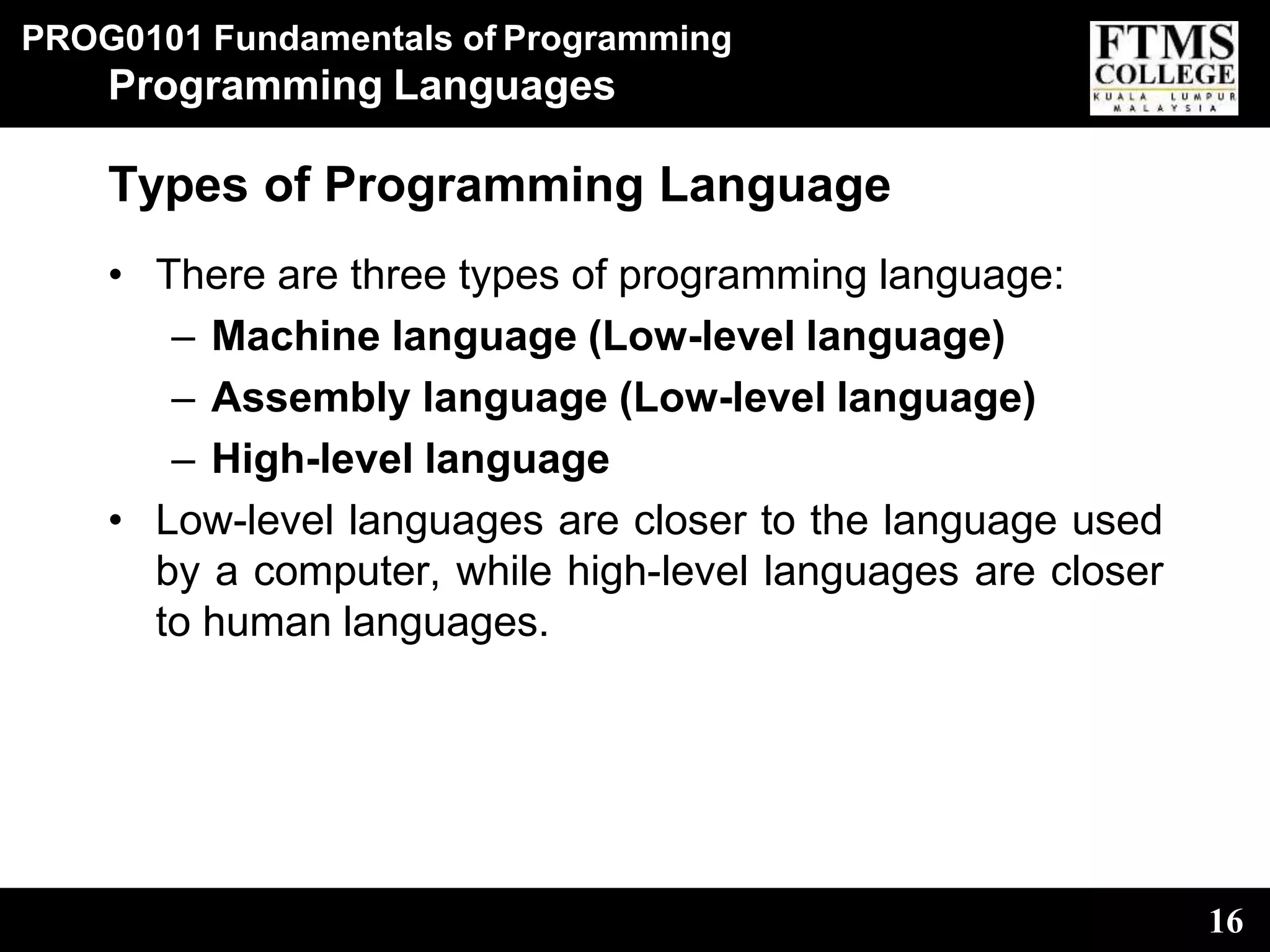 PROG0101 Fundamentals of Programming
16
Programming Languages
Types of Programming Language
• There are three types of programming language:
– Machine language (Low-level language)
– Assembly language (Low-level language)
– High-level language
• Low-level languages are closer to the language used
by a computer, while high-level languages are closer
to human languages.
 