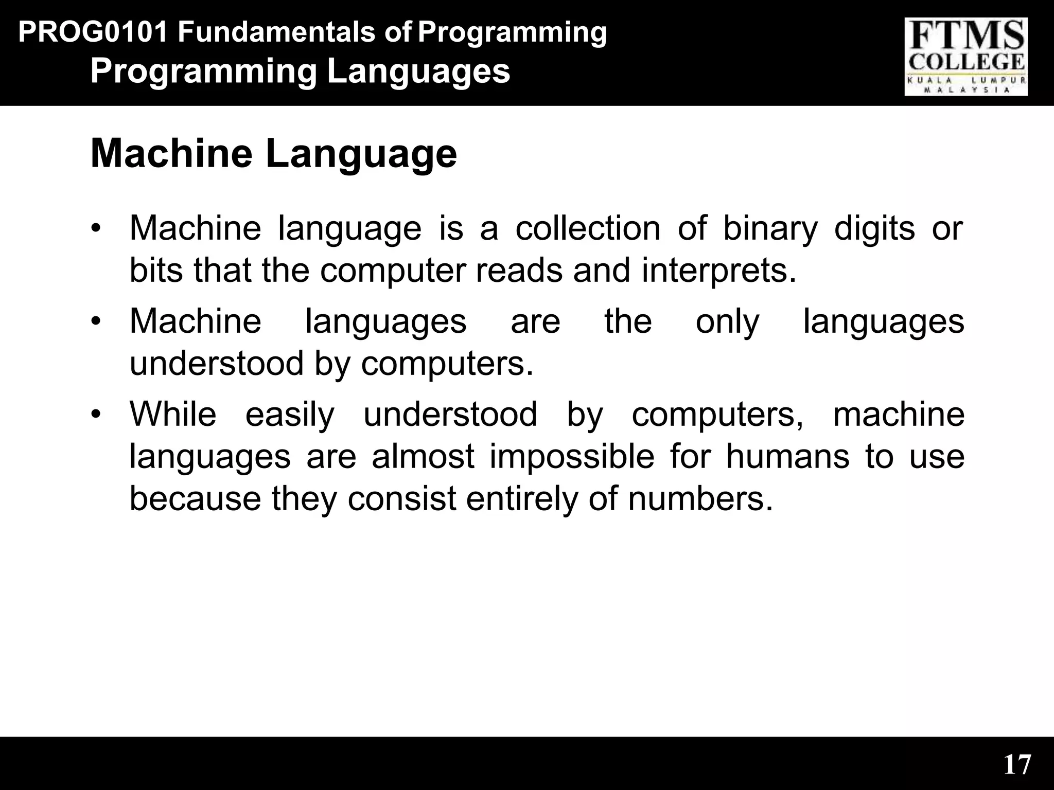 PROG0101 Fundamentals of Programming
17
Programming Languages
Machine Language
• Machine language is a collection of binary digits or
bits that the computer reads and interprets.
• Machine languages are the only languages
understood by computers.
• While easily understood by computers, machine
languages are almost impossible for humans to use
because they consist entirely of numbers.
 