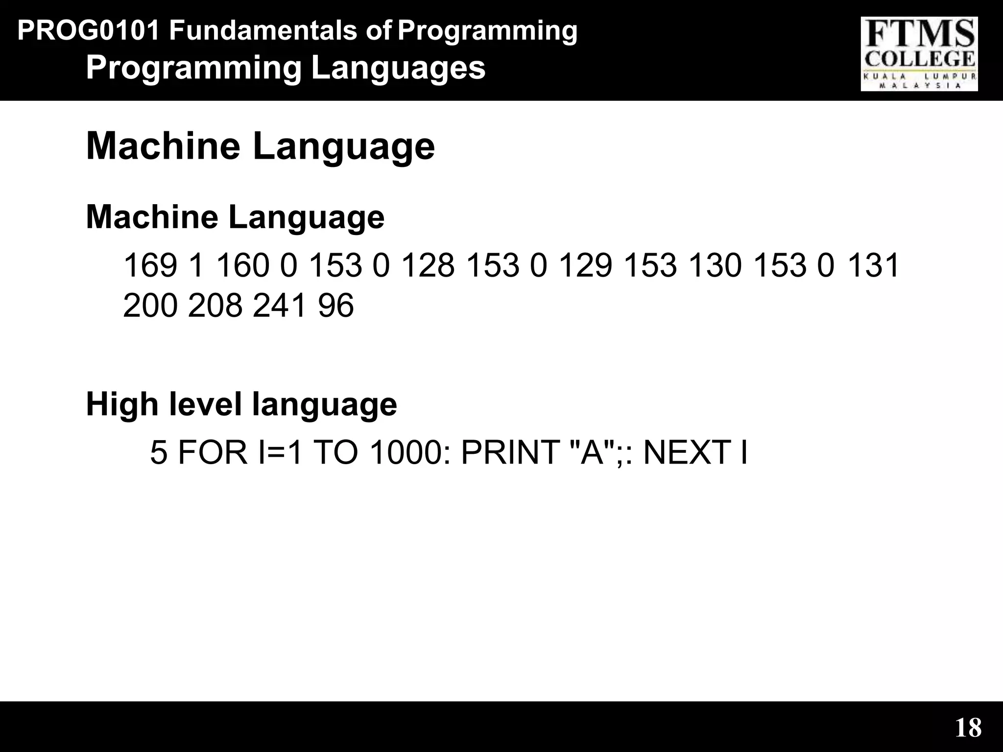 PROG0101 Fundamentals of Programming
18
Programming Languages
Machine Language
Machine Language
169 1 160 0 153 0 128 153 0 129 153 130 153 0 131
200 208 241 96
High level language
5 FOR I=1 TO 1000: PRINT "A";: NEXT I
 
