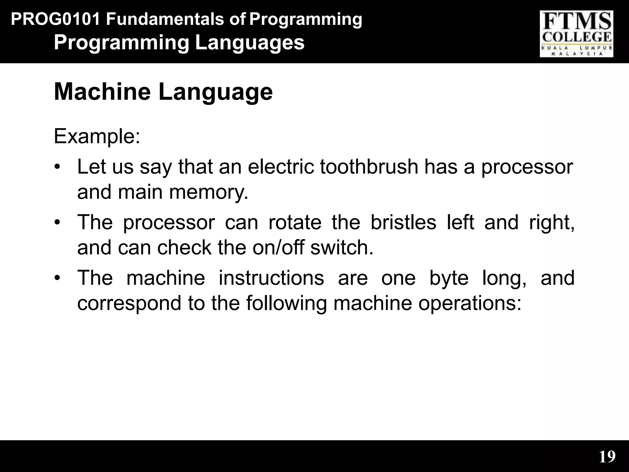 PROG0101 Fundamentals of Programming
19
Programming Languages
Machine Language
Example:
• Let us say that an electric toothbrush has a processor
and main memory.
• The processor can rotate the bristles left and right,
and can check the on/off switch.
• The machine instructions are one byte long, and
correspond to the following machine operations:
 