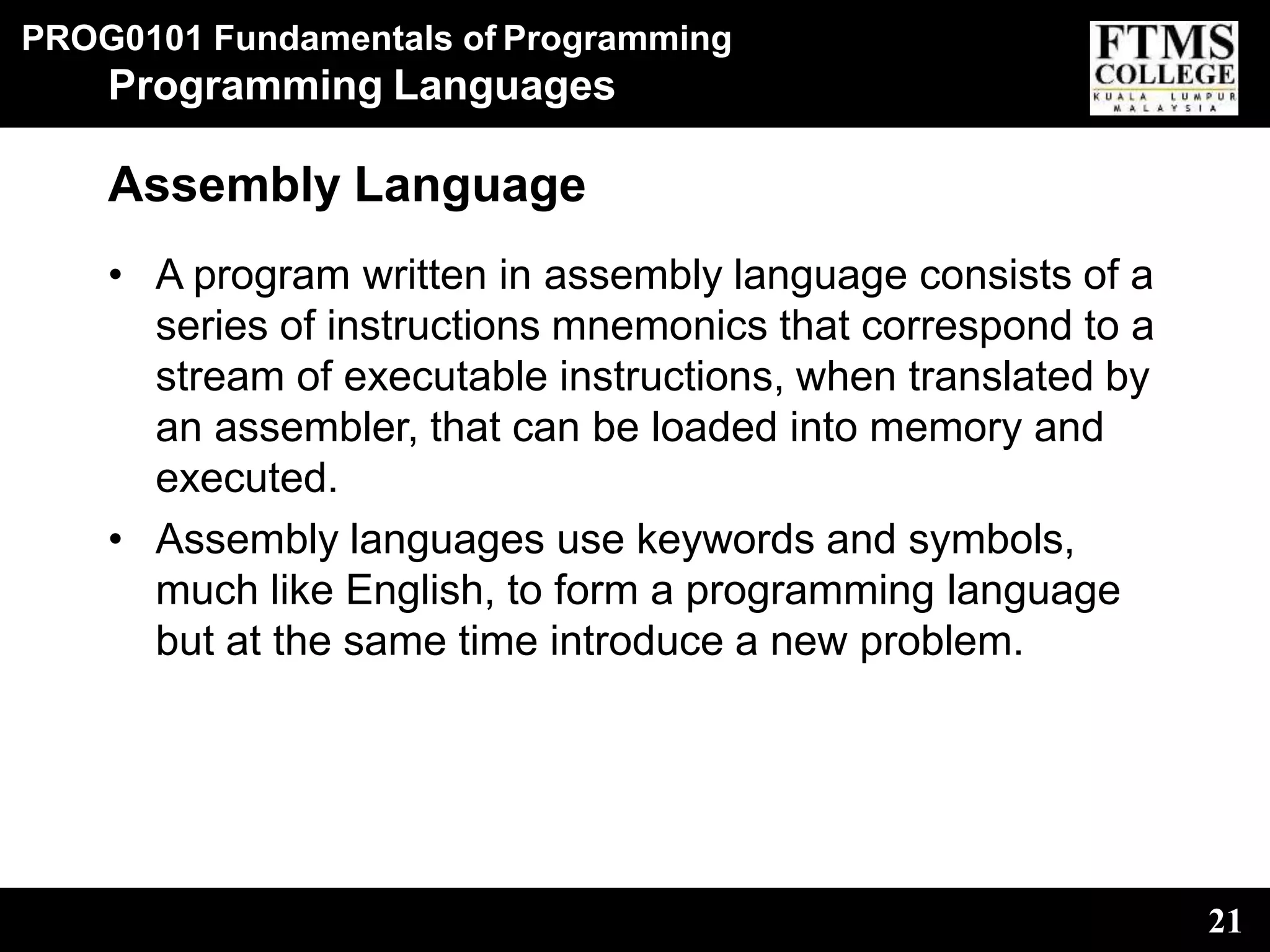 PROG0101 Fundamentals of Programming
21
Programming Languages
Assembly Language
• A program written in assembly language consists of a
series of instructions mnemonics that correspond to a
stream of executable instructions, when translated by
an assembler, that can be loaded into memory and
executed.
• Assembly languages use keywords and symbols,
much like English, to form a programming language
but at the same time introduce a new problem.
 