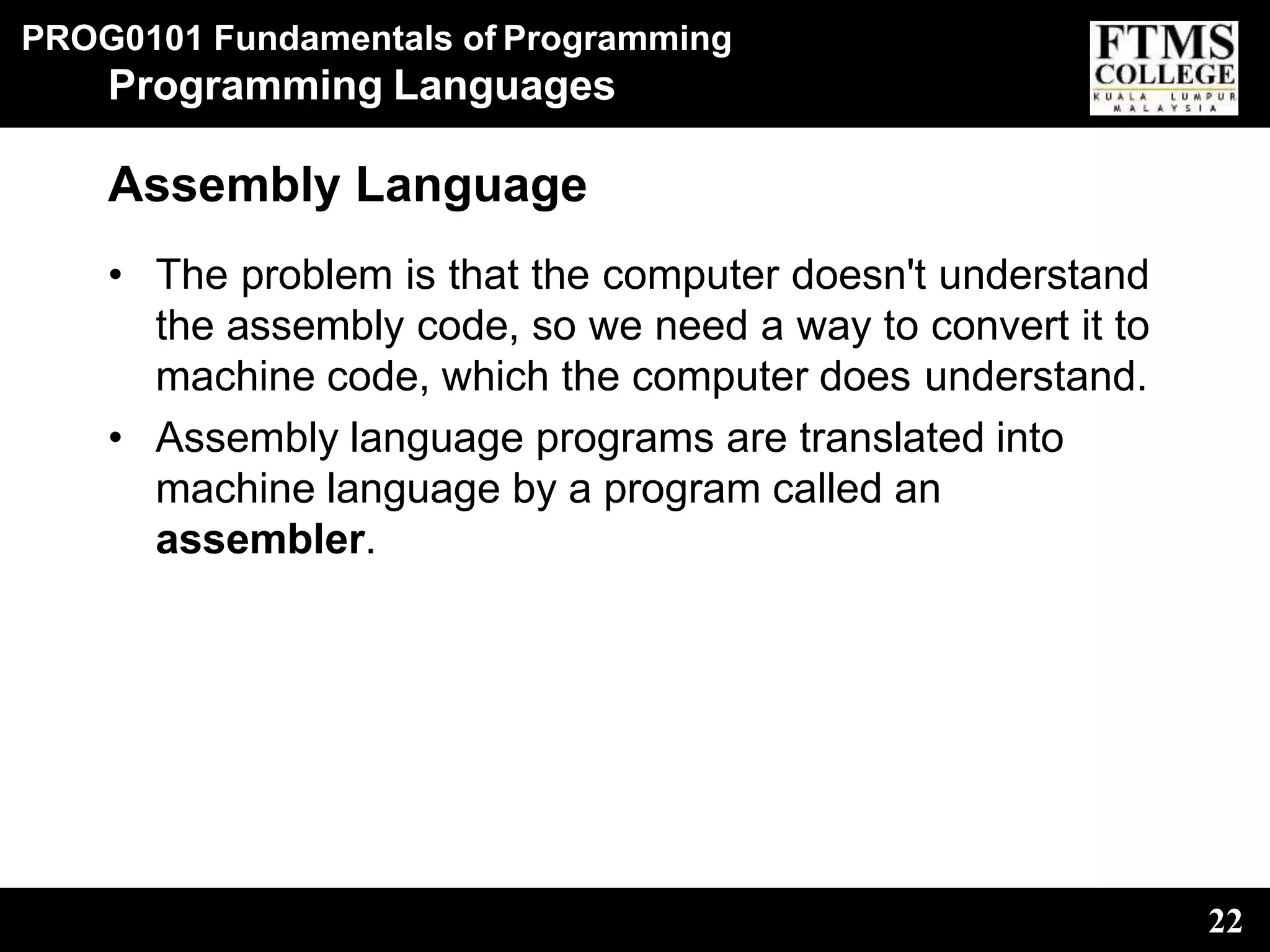 PROG0101 Fundamentals of Programming
22
Programming Languages
Assembly Language
• The problem is that the computer doesn't understand
the assembly code, so we need a way to convert it to
machine code, which the computer does understand.
• Assembly language programs are translated into
machine language by a program called an
assembler.
 
