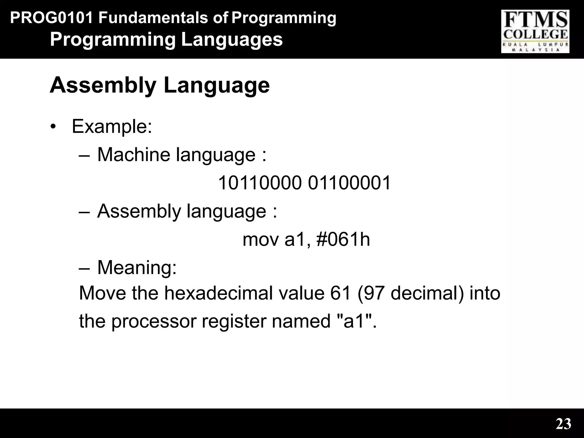 PROG0101 Fundamentals of Programming
23
Programming Languages
Assembly Language
• Example:
– Machine language :
10110000 01100001
– Assembly language :
mov a1, #061h
– Meaning:
Move the hexadecimal value 61 (97 decimal) into
the processor register named "a1".
 