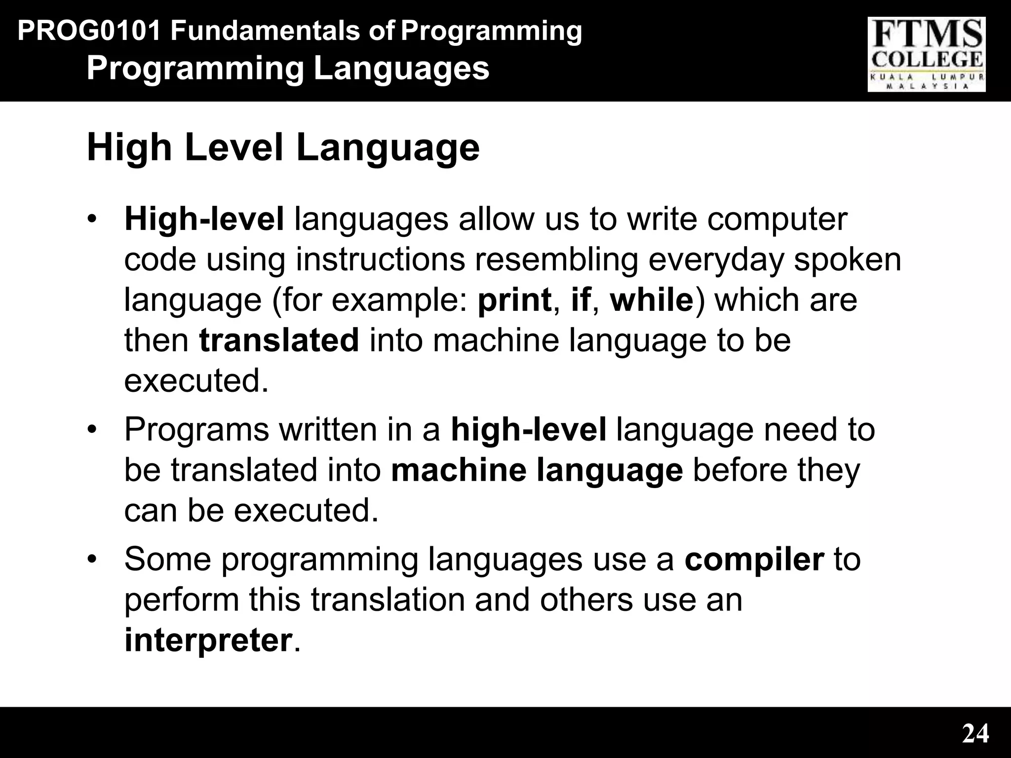 PROG0101 Fundamentals of Programming
24
Programming Languages
High Level Language
• High-level languages allow us to write computer
code using instructions resembling everyday spoken
language (for example: print, if, while) which are
then translated into machine language to be
executed.
• Programs written in a high-level language need to
be translated into machine language before they
can be executed.
• Some programming languages use a compiler to
perform this translation and others use an
interpreter.
 