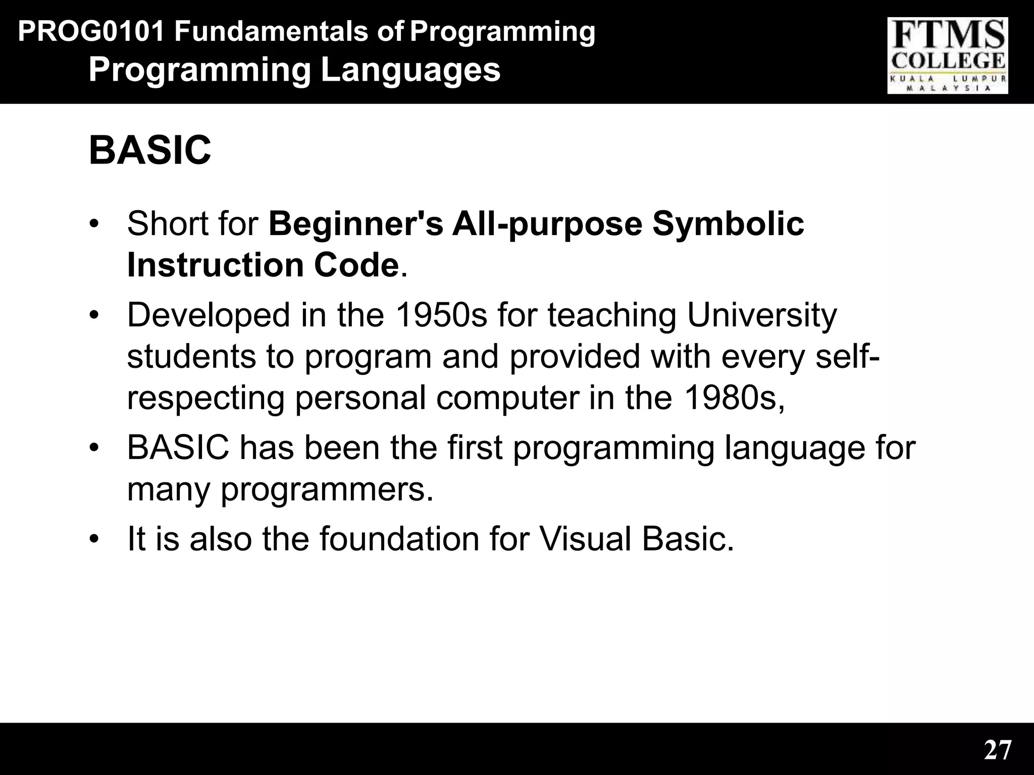 PROG0101 Fundamentals of Programming
27
Programming Languages
BASIC
• Short for Beginner's All-purpose Symbolic
Instruction Code.
• Developed in the 1950s for teaching University
students to program and provided with every self-
respecting personal computer in the 1980s,
• BASIC has been the first programming language for
many programmers.
• It is also the foundation for Visual Basic.
 