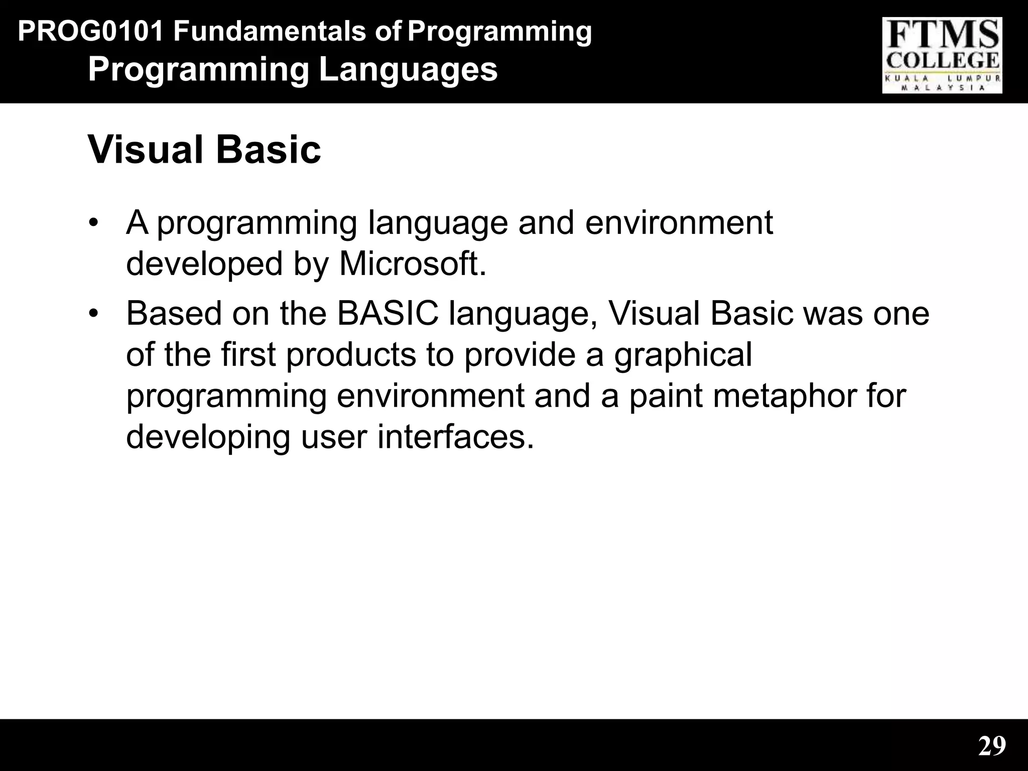 PROG0101 Fundamentals of Programming
29
Programming Languages
Visual Basic
• A programming language and environment
developed by Microsoft.
• Based on the BASIC language, Visual Basic was one
of the first products to provide a graphical
programming environment and a paint metaphor for
developing user interfaces.
 