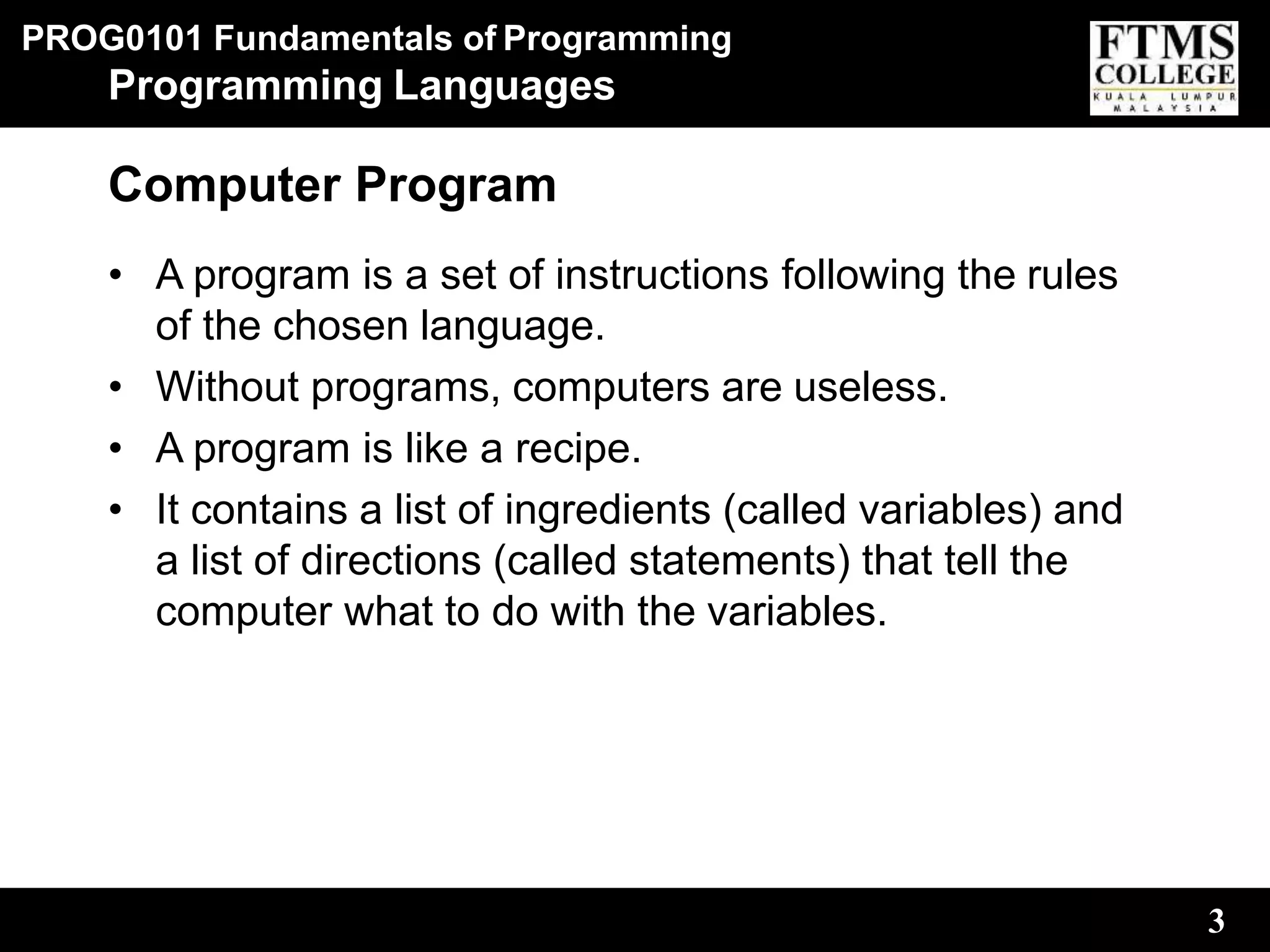 PROG0101 Fundamentals of Programming
3
Programming Languages
Computer Program
• A program is a set of instructions following the rules
of the chosen language.
• Without programs, computers are useless.
• A program is like a recipe.
• It contains a list of ingredients (called variables) and
a list of directions (called statements) that tell the
computer what to do with the variables.
 