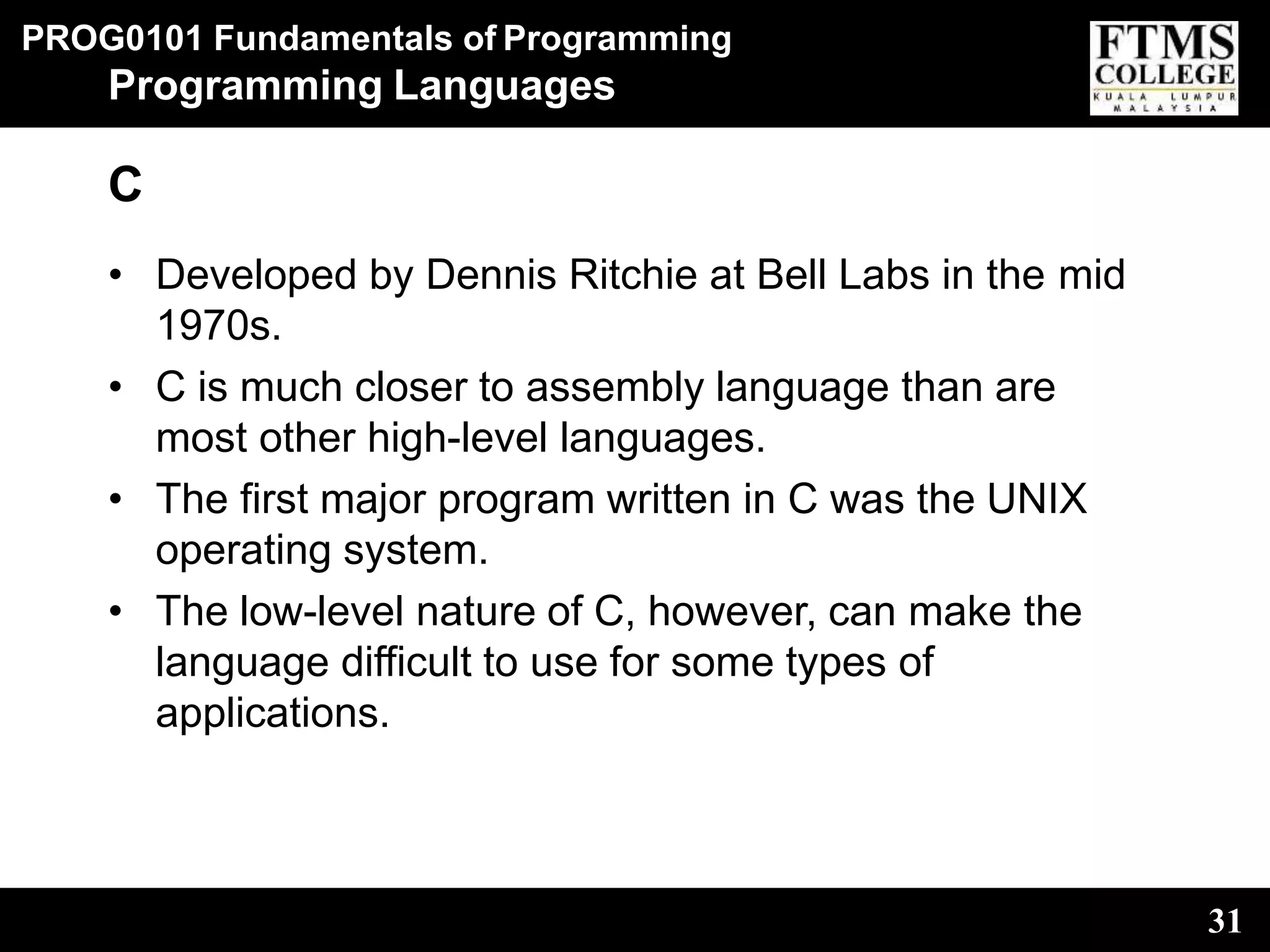 PROG0101 Fundamentals of Programming
31
Programming Languages
C
• Developed by Dennis Ritchie at Bell Labs in the mid
1970s.
• C is much closer to assembly language than are
most other high-level languages.
• The first major program written in C was the UNIX
operating system.
• The low-level nature of C, however, can make the
language difficult to use for some types of
applications.
 
