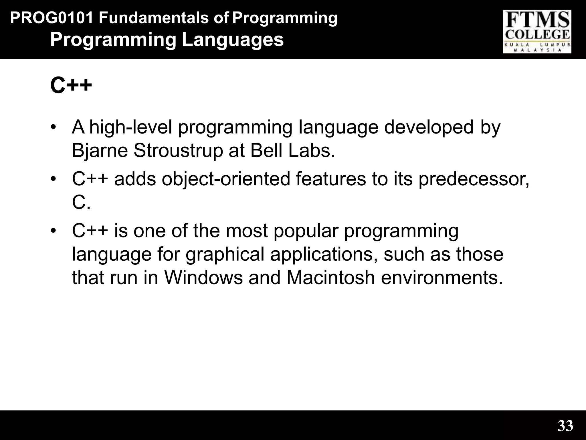 PROG0101 Fundamentals of Programming
33
Programming Languages
C++
• A high-level programming language developed by
Bjarne Stroustrup at Bell Labs.
• C++ adds object-oriented features to its predecessor,
C.
• C++ is one of the most popular programming
language for graphical applications, such as those
that run in Windows and Macintosh environments.
 