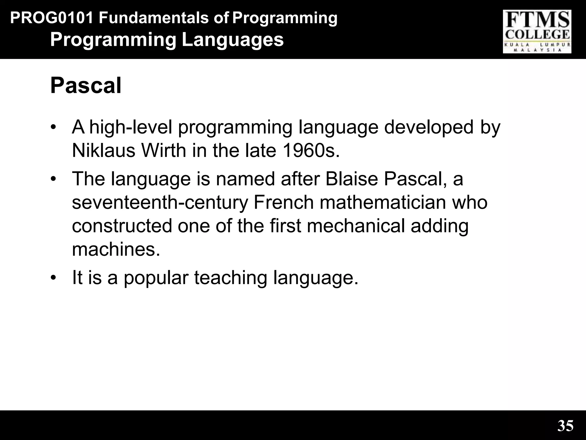 PROG0101 Fundamentals of Programming
35
Programming Languages
Pascal
• A high-level programming language developed by
Niklaus Wirth in the late 1960s.
• The language is named after Blaise Pascal, a
seventeenth-century French mathematician who
constructed one of the first mechanical adding
machines.
• It is a popular teaching language.
 