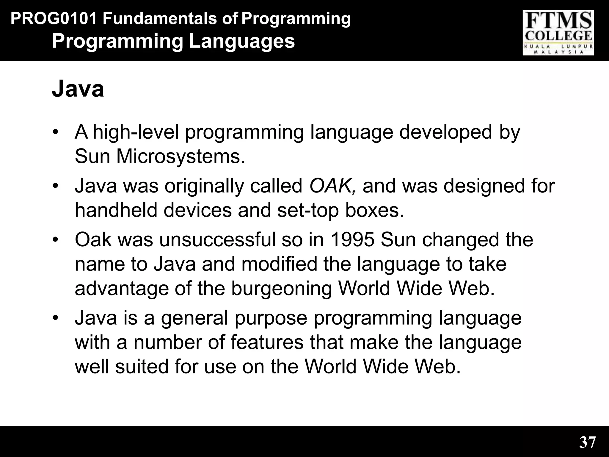 PROG0101 Fundamentals of Programming
37
Programming Languages
Java
• A high-level programming language developed by
Sun Microsystems.
• Java was originally called OAK, and was designed for
handheld devices and set-top boxes.
• Oak was unsuccessful so in 1995 Sun changed the
name to Java and modified the language to take
advantage of the burgeoning World Wide Web.
• Java is a general purpose programming language
with a number of features that make the language
well suited for use on the World Wide Web.
 