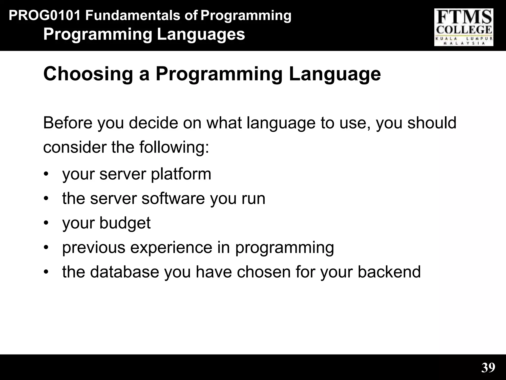 PROG0101 Fundamentals of Programming
39
Programming Languages
Choosing a Programming Language
Before you decide on what language to use, you should
consider the following:
• your server platform
• the server software you run
• your budget
• previous experience in programming
• the database you have chosen for your backend
 