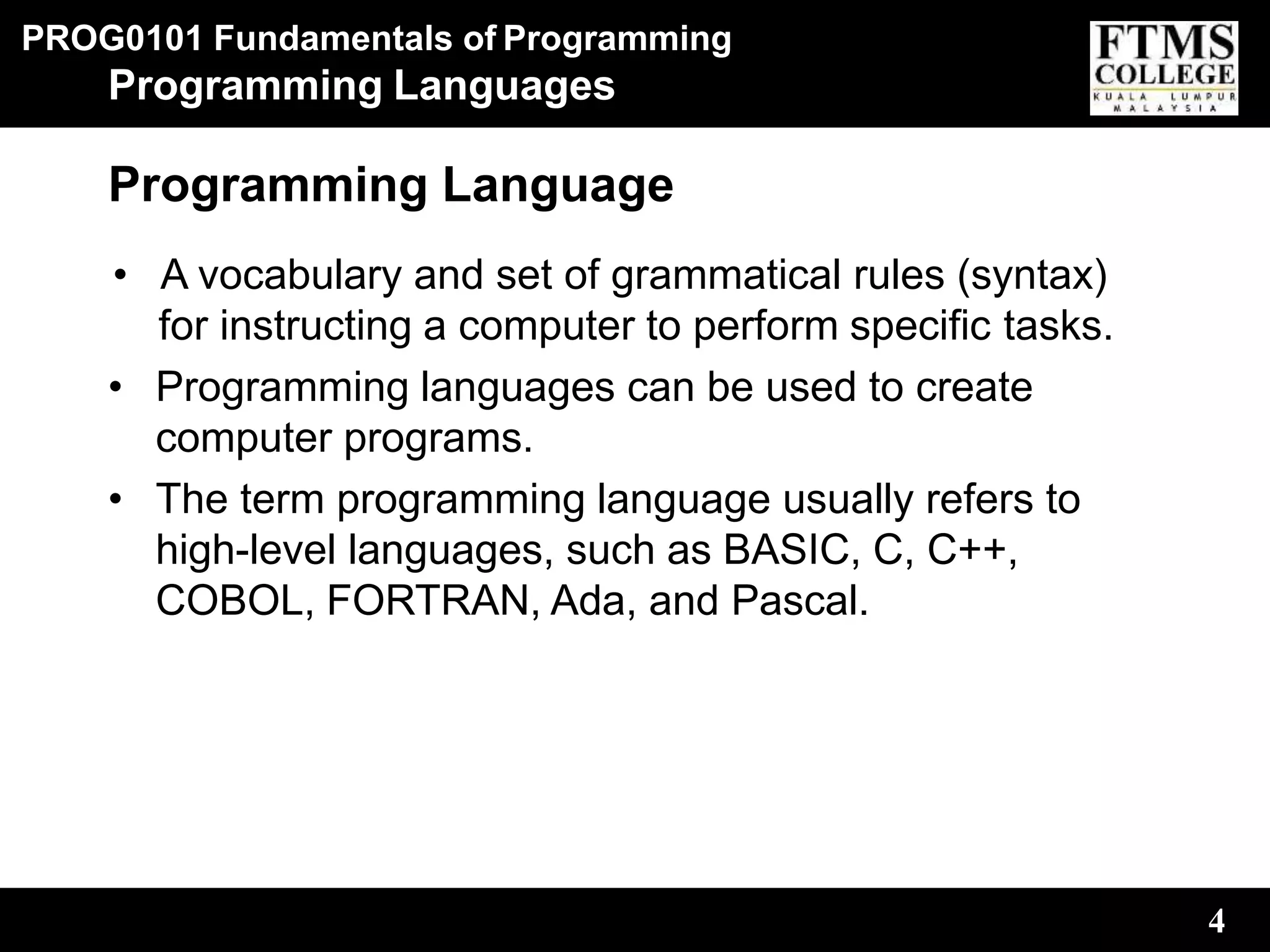 PROG0101 Fundamentals of Programming
4
Programming Languages
Programming Language
• A vocabulary and set of grammatical rules (syntax)
for instructing a computer to perform specific tasks.
• Programming languages can be used to create
computer programs.
• The term programming language usually refers to
high-level languages, such as BASIC, C, C++,
COBOL, FORTRAN, Ada, and Pascal.
 