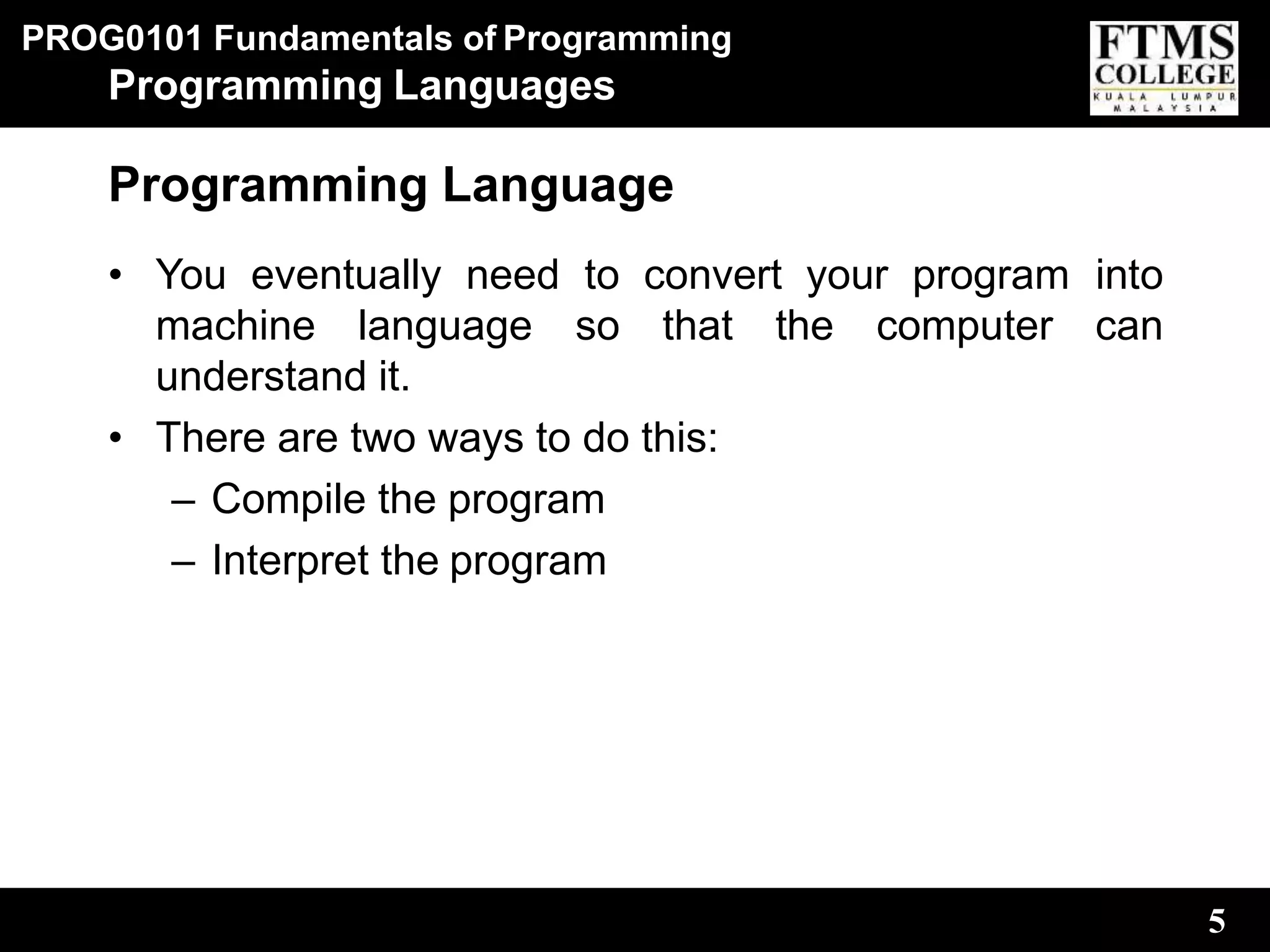 PROG0101 Fundamentals of Programming
5
Programming Languages
Programming Language
• You eventually need to convert your program into
machine language so that the computer can
understand it.
• There are two ways to do this:
– Compile the program
– Interpret the program
 