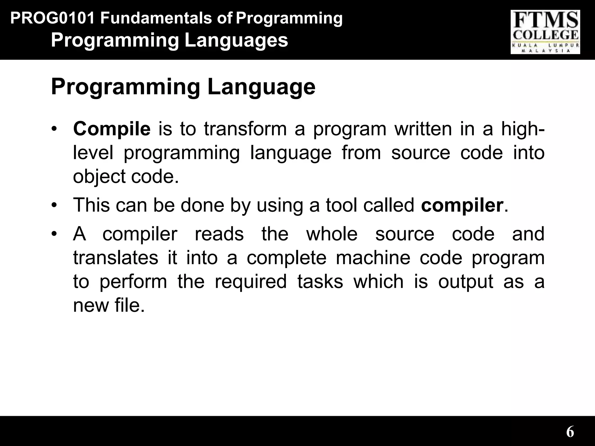 PROG0101 Fundamentals of Programming
6
Programming Languages
Programming Language
• Compile is to transform a program written in a high-
level programming language from source code into
object code.
• This can be done by using a tool called compiler.
• A compiler reads the whole source code and
translates it into a complete machine code program
to perform the required tasks which is output as a
new file.
 