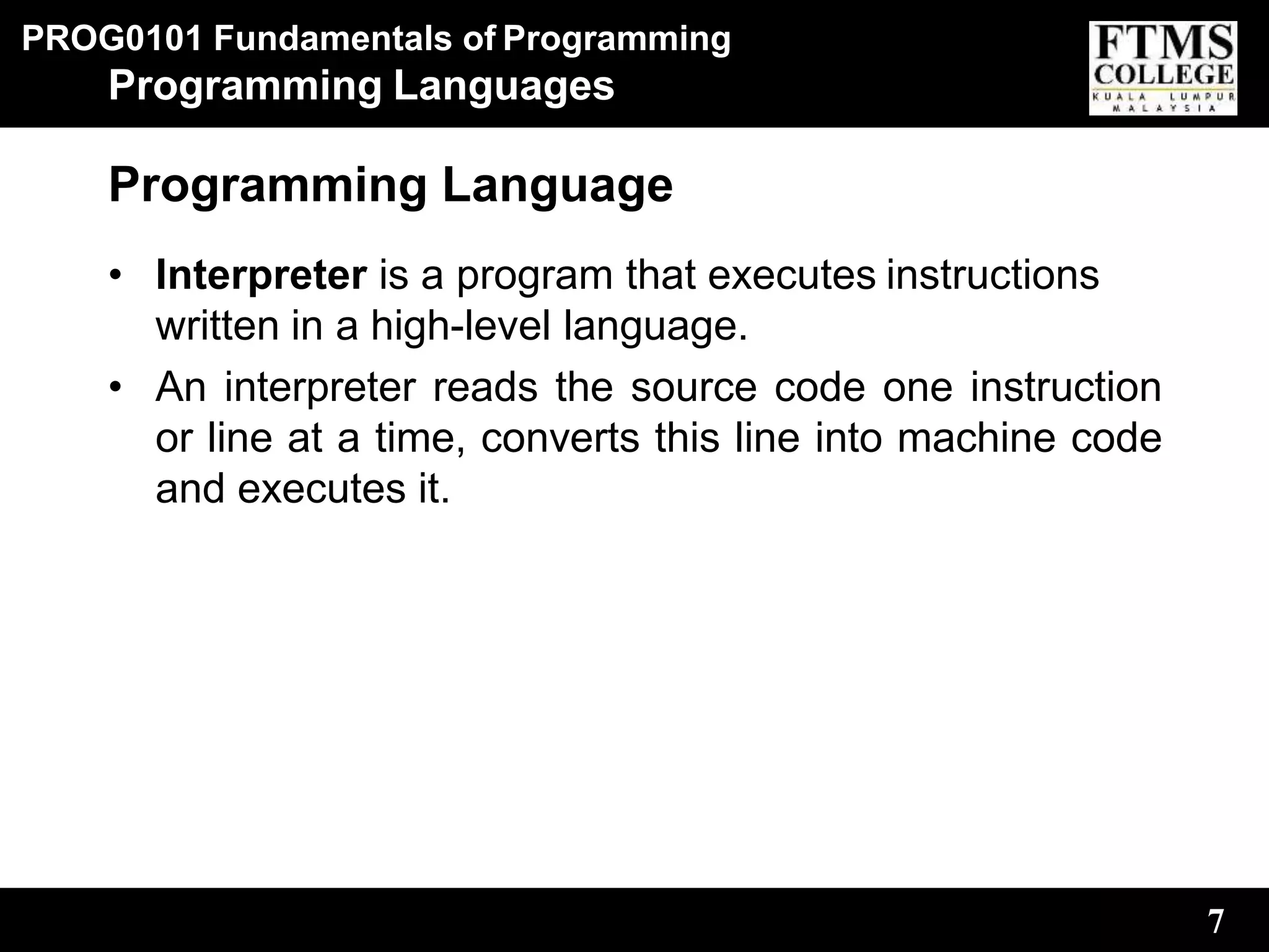 PROG0101 Fundamentals of Programming
7
Programming Languages
Programming Language
• Interpreter is a program that executes instructions
written in a high-level language.
• An interpreter reads the source code one instruction
or line at a time, converts this line into machine code
and executes it.
 