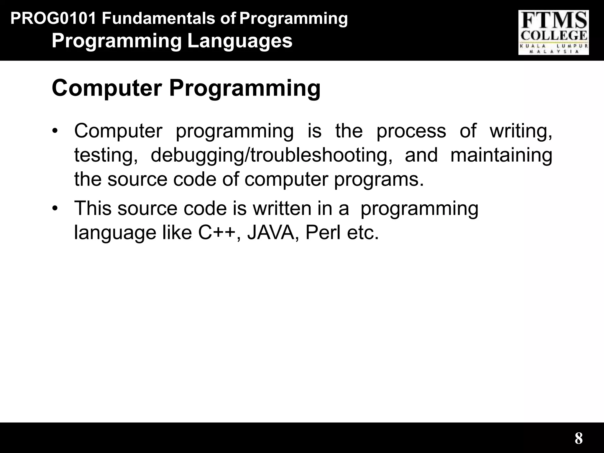 PROG0101 Fundamentals of Programming
8
Programming Languages
Computer Programming
• Computer programming is the process of writing,
testing, debugging/troubleshooting, and maintaining
the source code of computer programs.
• This source code is written in a programming
language like C++, JAVA, Perl etc.
 