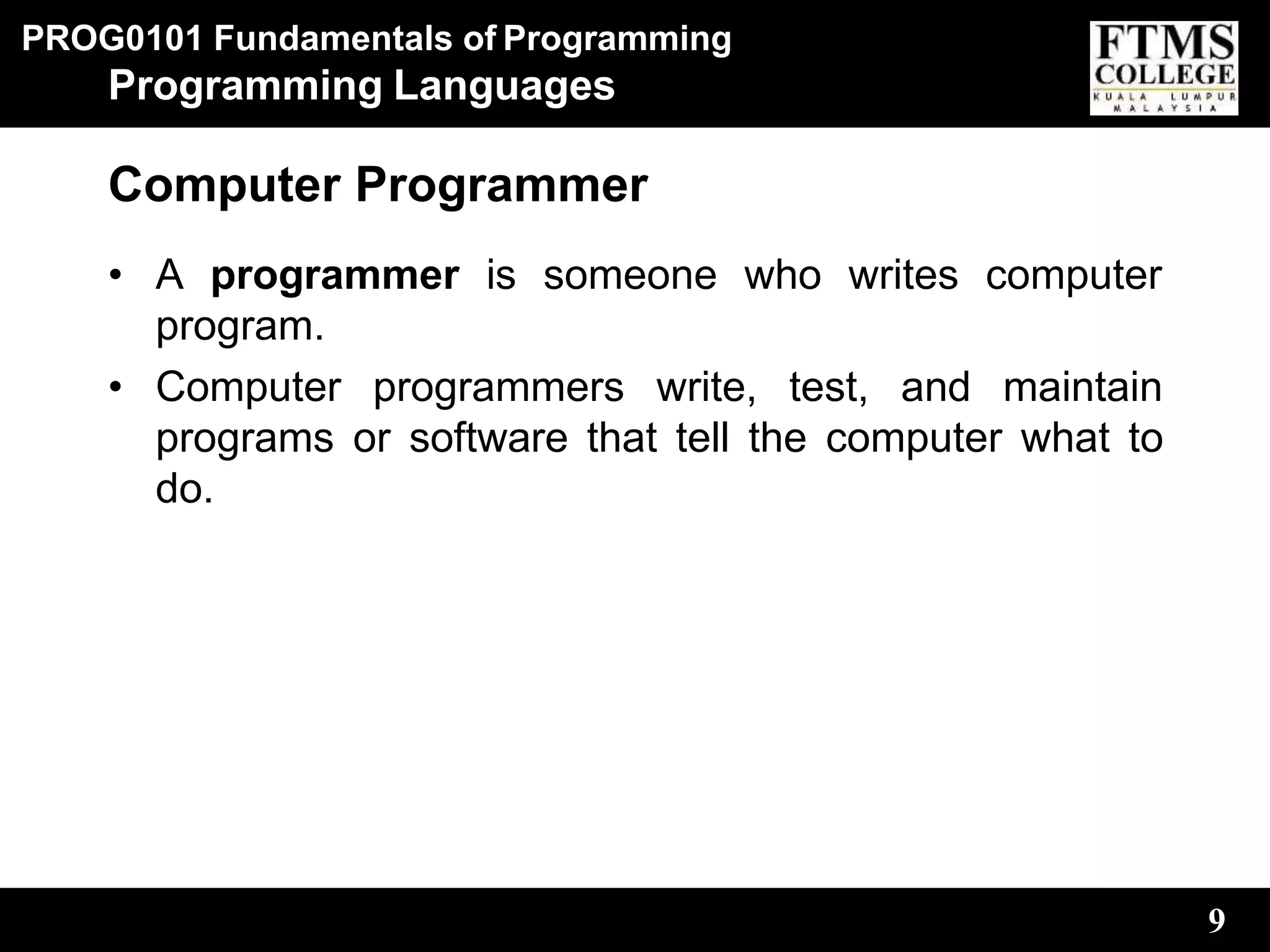 PROG0101 Fundamentals of Programming
9
Programming Languages
Computer Programmer
• A programmer is someone who writes computer
program.
• Computer programmers write, test, and maintain
programs or software that tell the computer what to
do.
 