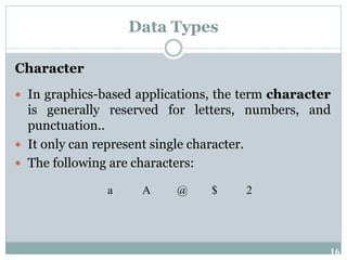 16
Data Types
Character
 In graphics-based applications, the term character
is generally reserved for letters, numbers, and
punctuation..
 It only can represent single character.
 The following are characters:
a A @ $ 2
 