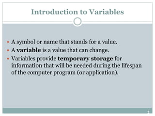 2
Introduction to Variables
 A symbol or name that stands for a value.
 A variable is a value that can change.
 Variables provide temporary storage for
information that will be needed during the lifespan
of the computer program (or application).
 
