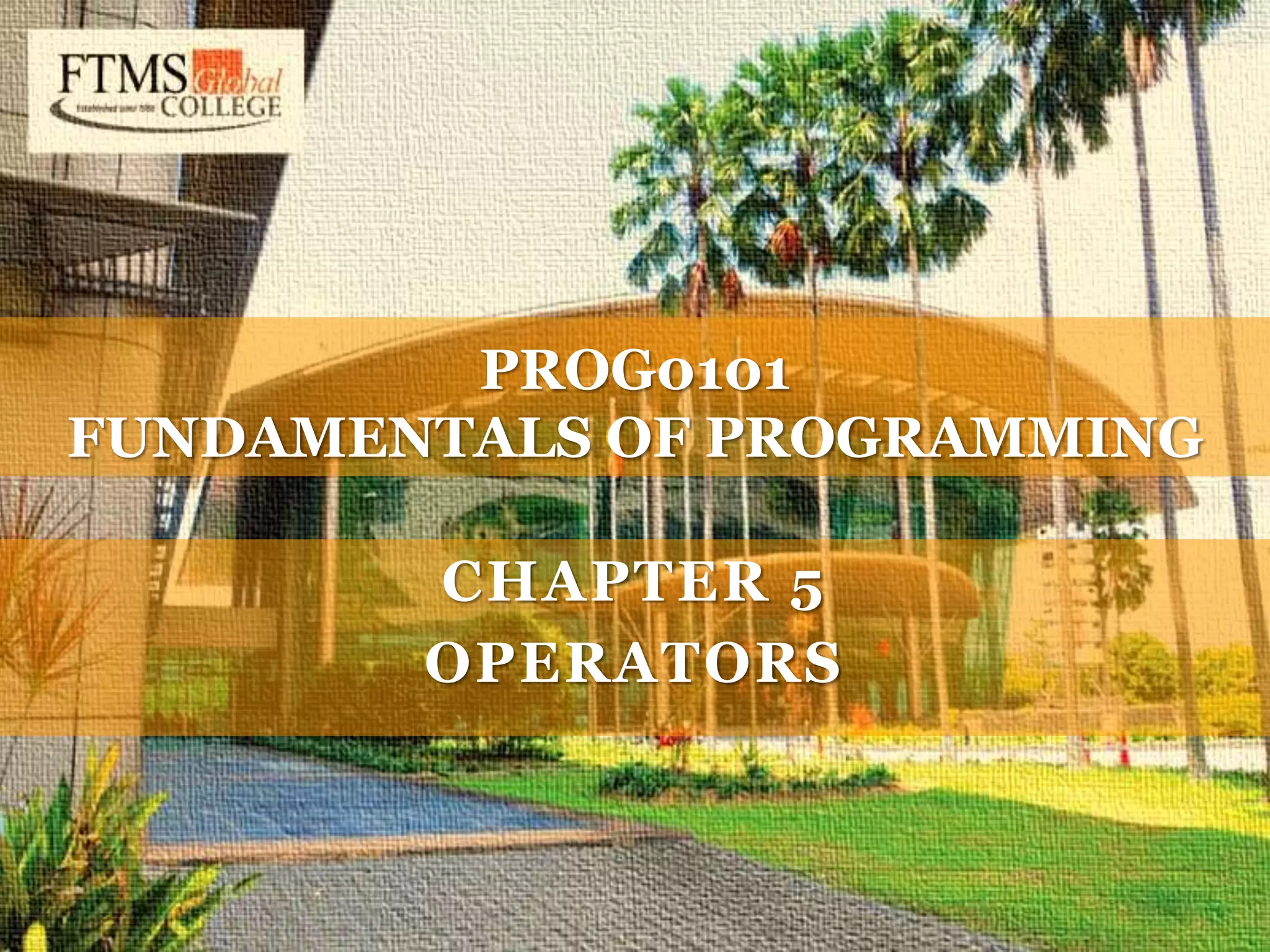 C H A P T E R 5 O P E R A T O R S PROG0101 FUNDAMENTALS OF PROGRAMMING CHAPTER 4 VARIABLES AND DATA TYPES PROG0101 FUNDAMENTALS OF PROGRAMMING CHAPTER 3 ALGORITHMS PROG0101 FUNDAMENTALS OF PROGRAMMING C H A P T E R 1 O V E R V I E W O F C O M P U T E R S A N D L O G I C PROG0101 FUNDAMENTALS OF PROGRAMMING PROG0101 FUNDAMENTALS OF PROGRAMMING CHAPTER 5 OPERATORS 