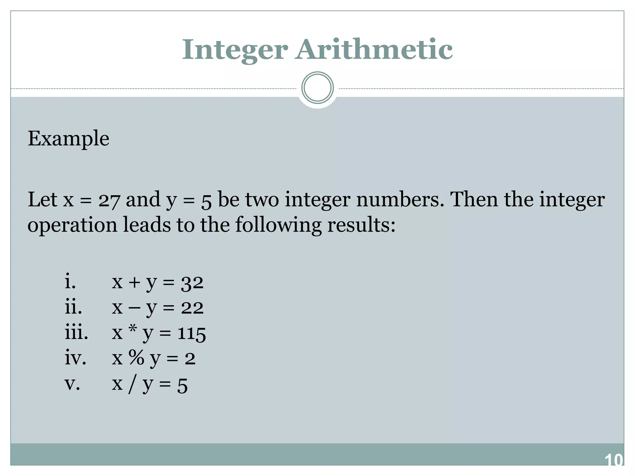 10 Integer Arithmetic Example Let x = 27 and y = 5 be two integer numbers. Then the integer operation leads to the following results: i. x + y = 32 ii. x – y = 22 iii. x * y = 115 iv. x % y = 2 v. x / y = 5 