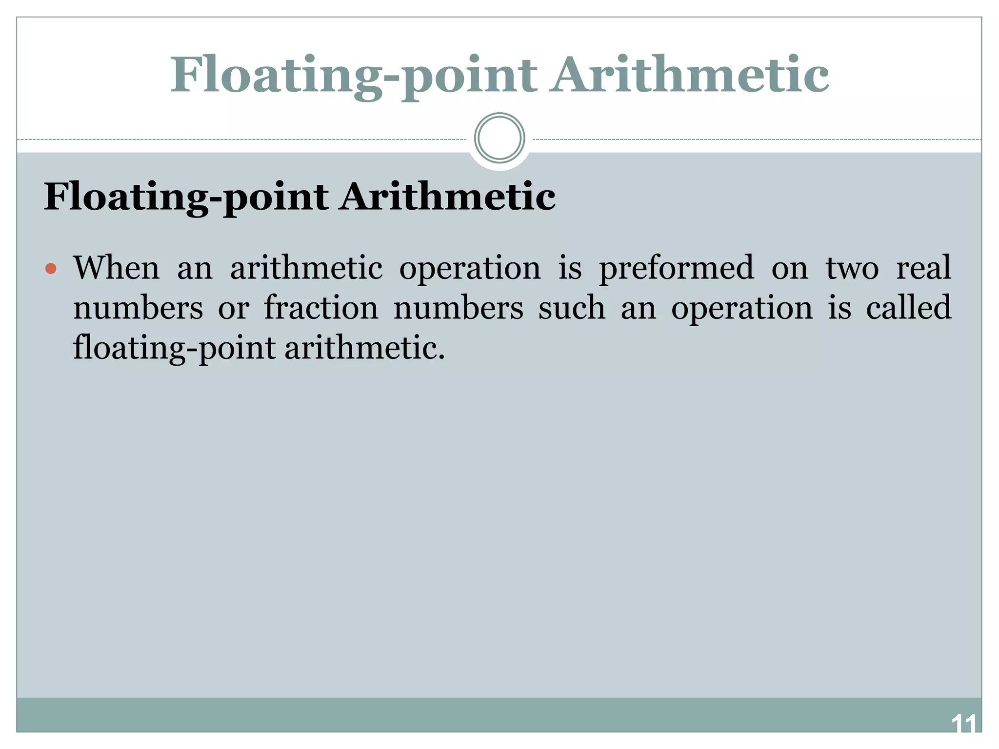 11 Floating-point Arithmetic Floating-point Arithmetic  When an arithmetic operation is preformed on two real numbers or fraction numbers such an operation is called floating-point arithmetic. 