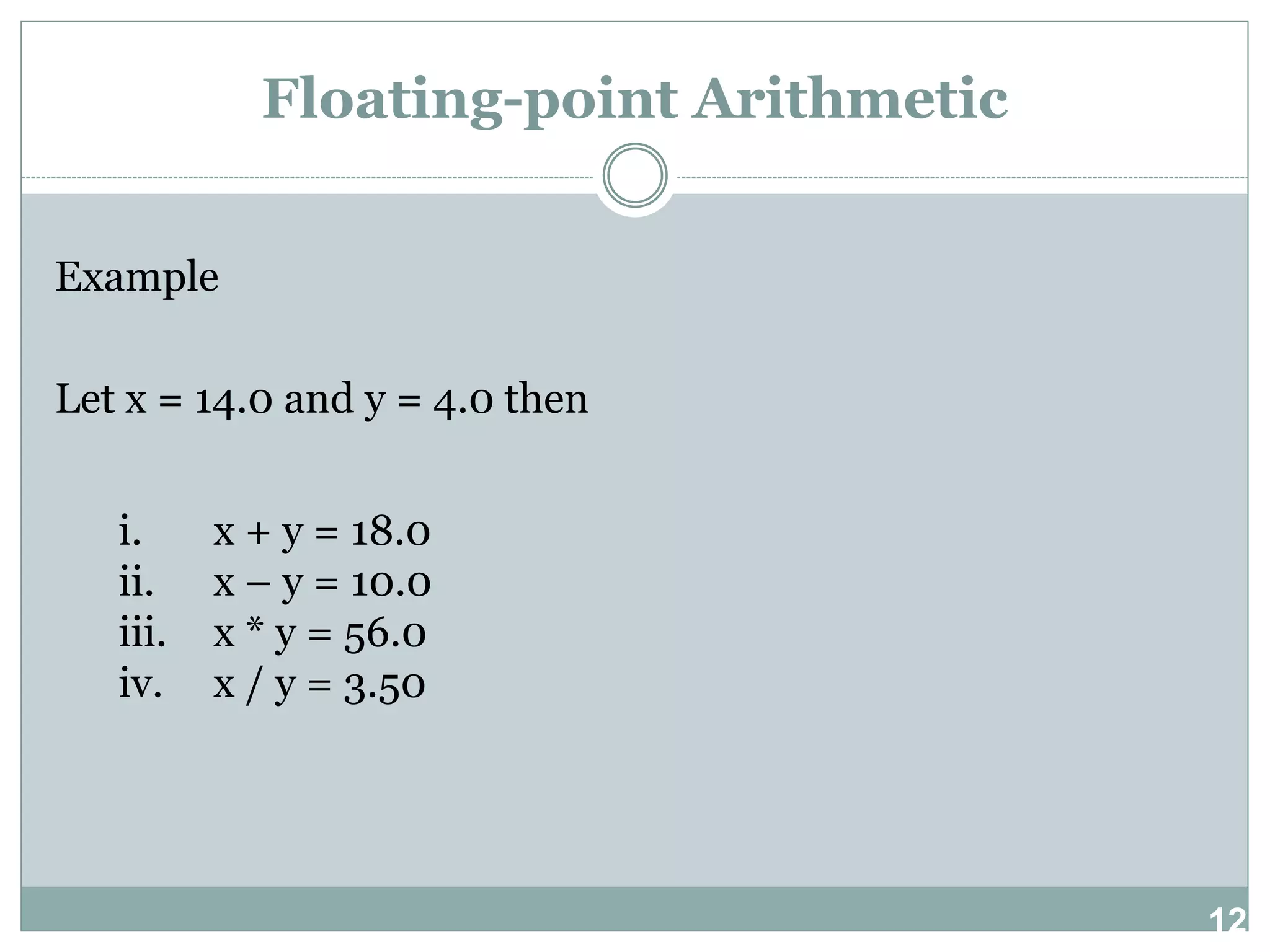12 Floating-point Arithmetic Example Let x = 14.0 and y = 4.0 then i. x + y = 18.0 ii. x – y = 10.0 iii. x * y = 56.0 iv. x / y = 3.50 