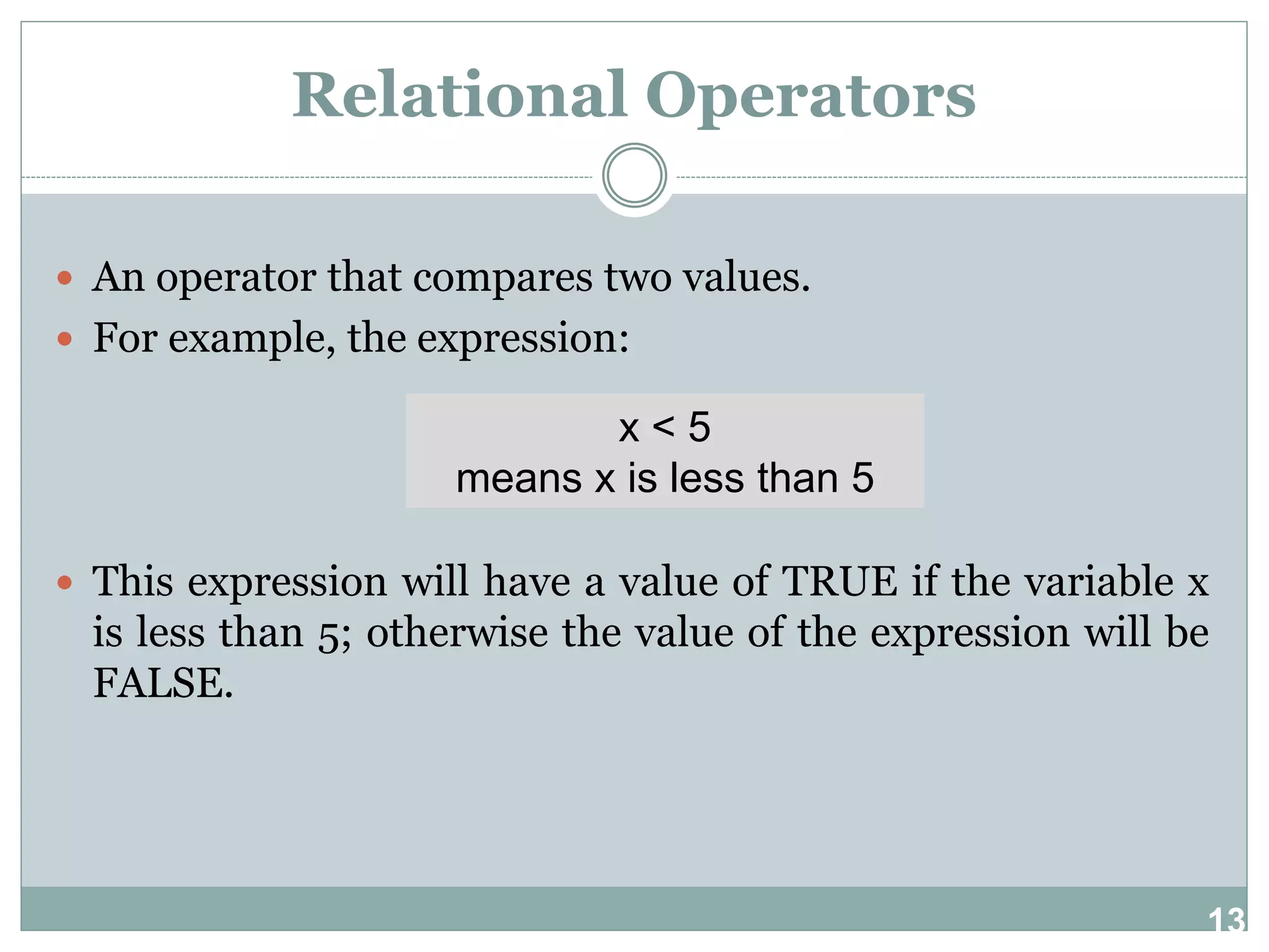 13 Relational Operators  An operator that compares two values.  For example, the expression:  This expression will have a value of TRUE if the variable x is less than 5; otherwise the value of the expression will be FALSE. x < 5 means x is less than 5 