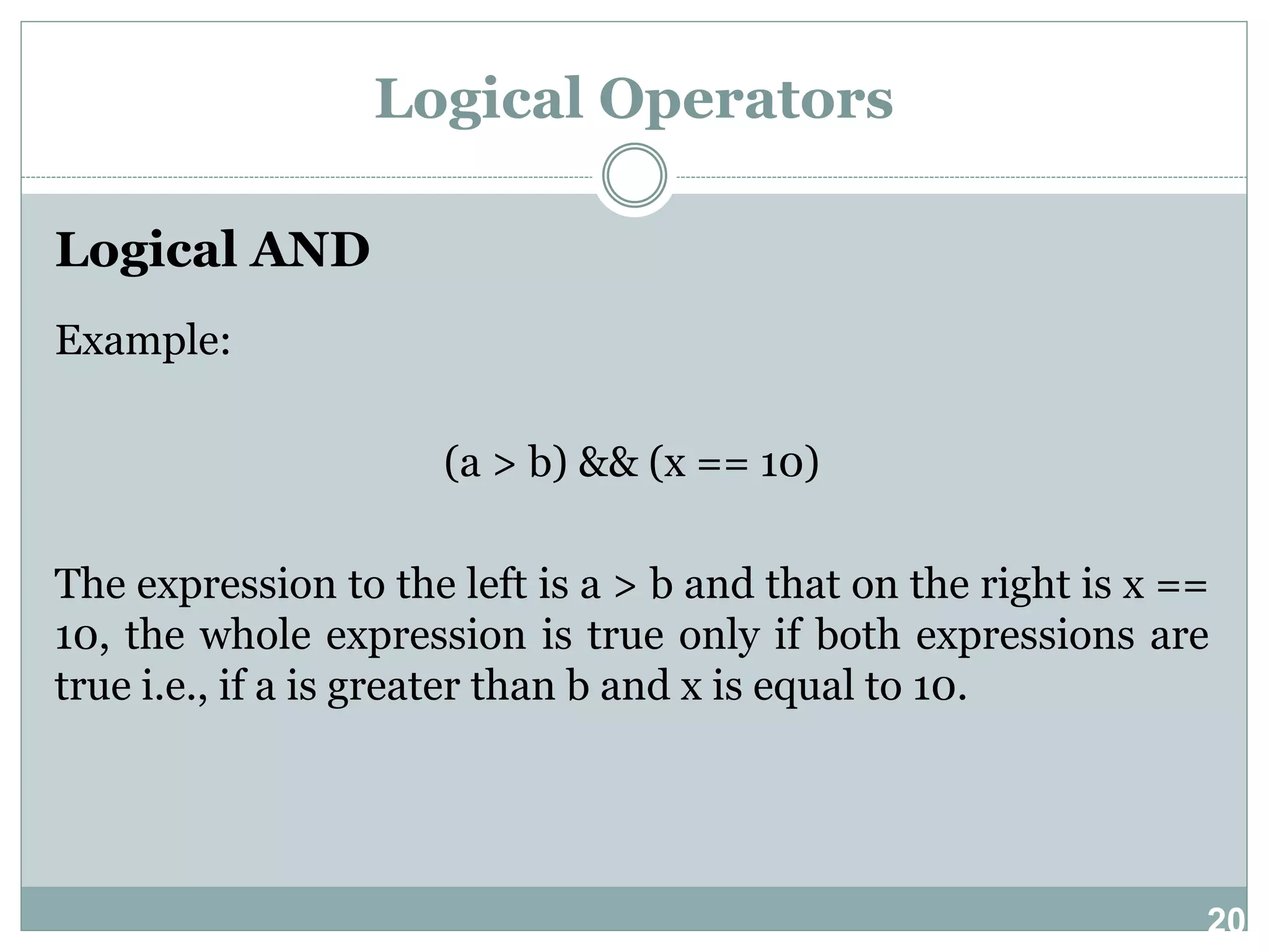 20 Logical Operators Logical AND Example: (a > b) && (x == 10) The expression to the left is a > b and that on the right is x == 10, the whole expression is true only if both expressions are true i.e., if a is greater than b and x is equal to 10. 