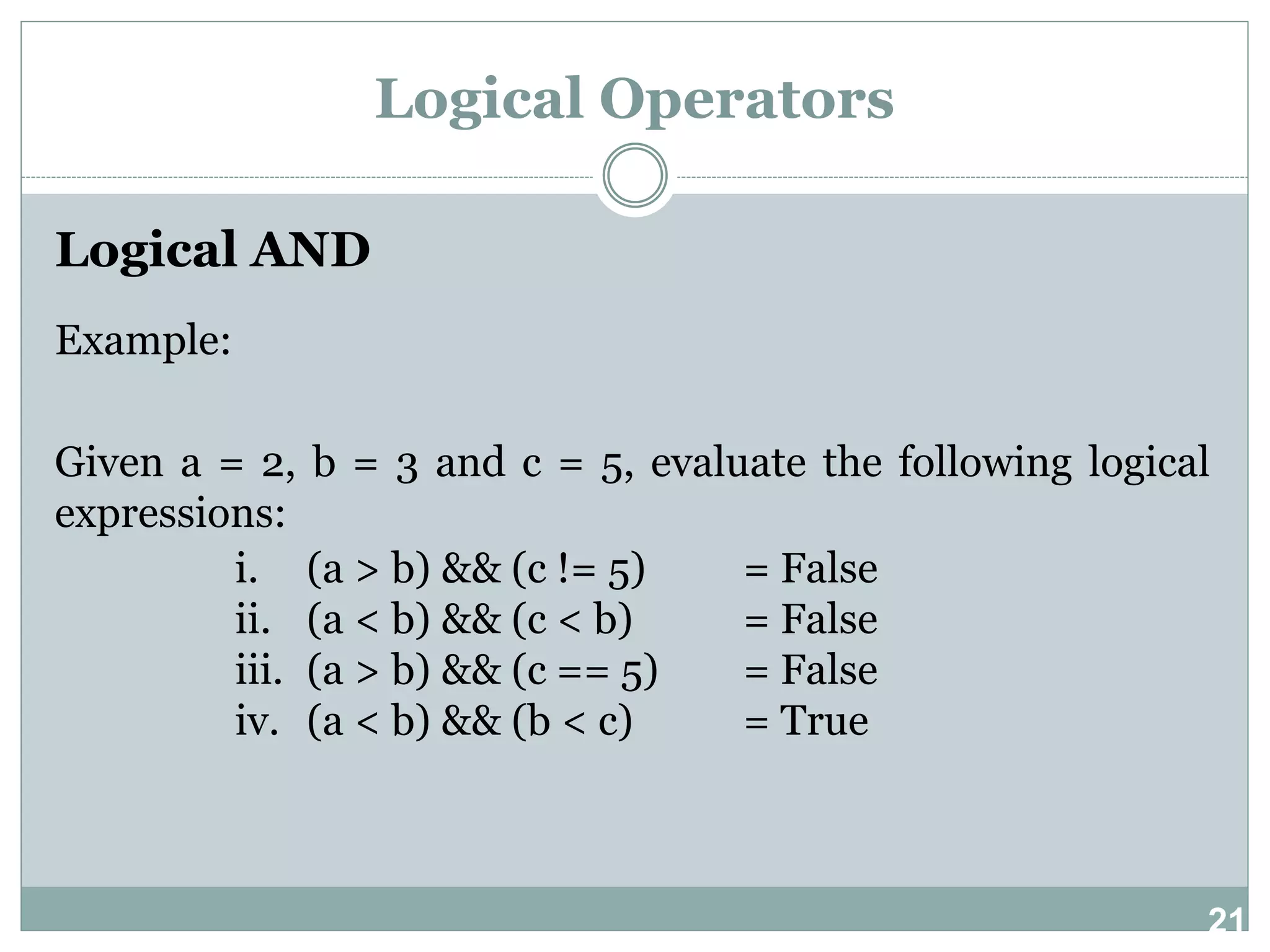 21 Logical Operators Logical AND Example: Given a = 2, b = 3 and c = 5, evaluate the following logical expressions: i. (a > b) && (c != 5) = False ii. (a < b) && (c < b) = False iii. (a > b) && (c == 5) = False iv. (a < b) && (b < c) = True 
