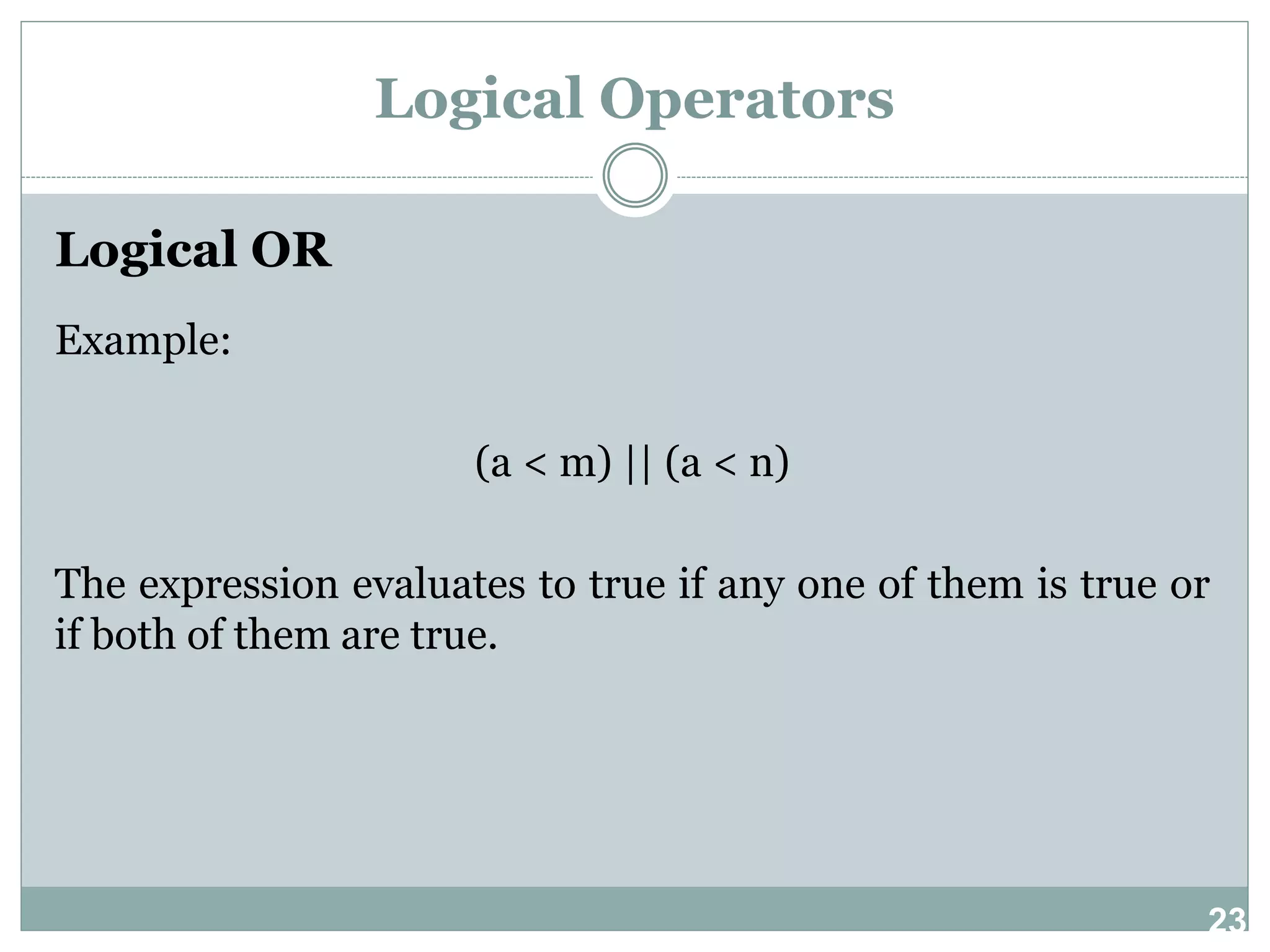 23 Logical Operators Logical OR Example: (a < m) || (a < n) The expression evaluates to true if any one of them is true or if both of them are true. 
