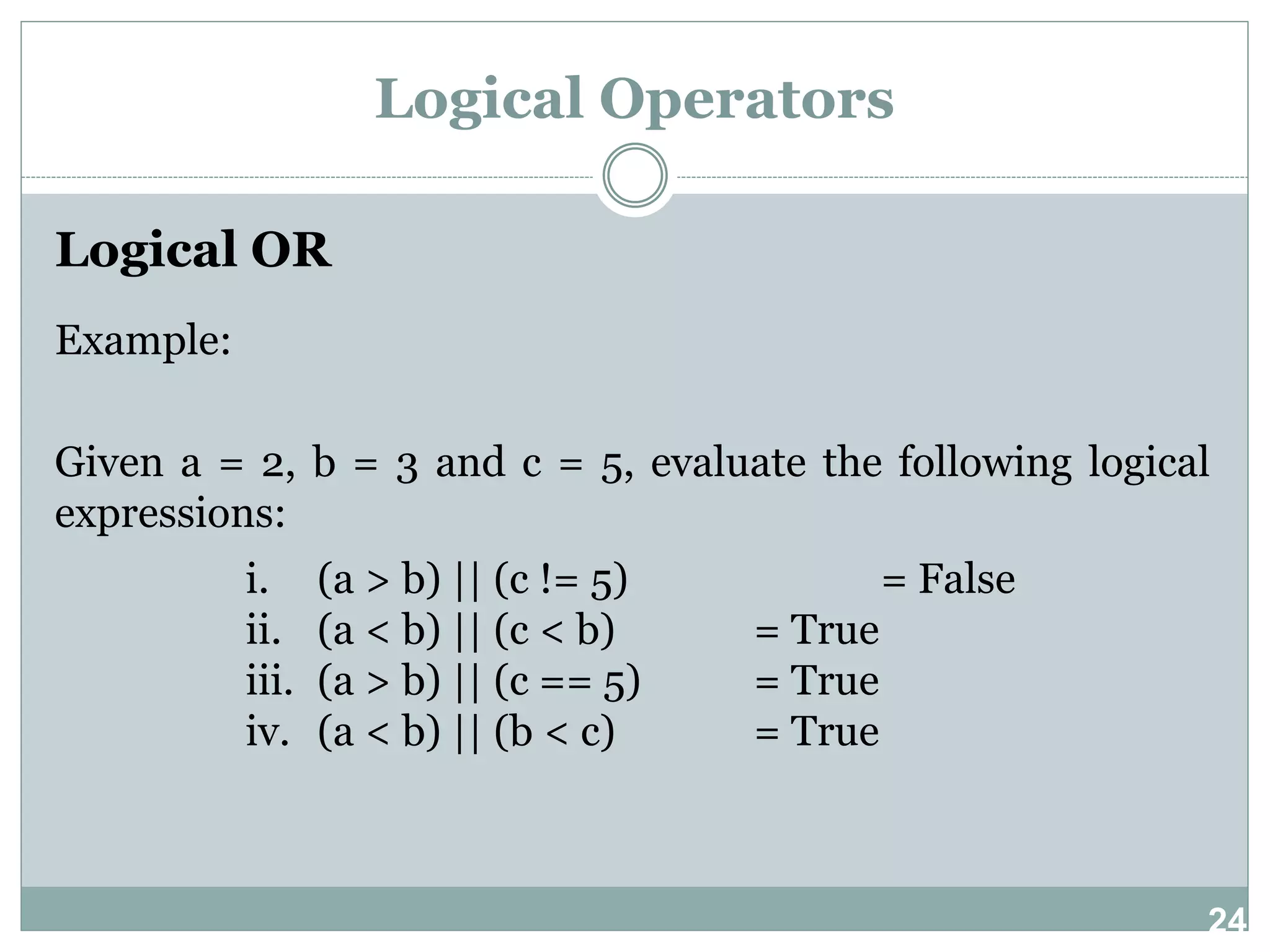 24 Logical Operators Logical OR Example: Given a = 2, b = 3 and c = 5, evaluate the following logical expressions: i. (a > b) || (c != 5) = False ii. (a < b) || (c < b) = True iii. (a > b) || (c == 5) = True iv. (a < b) || (b < c) = True 