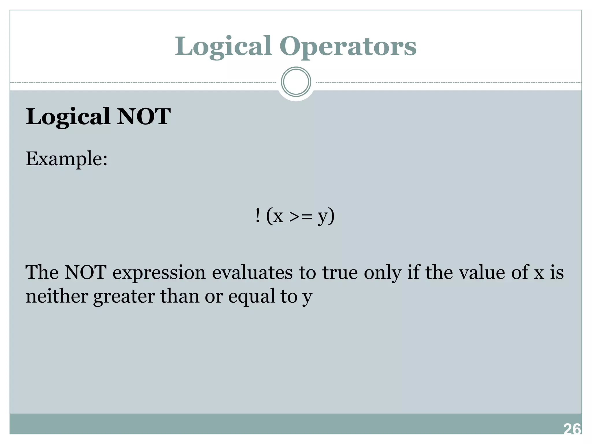 26 Logical Operators Logical NOT Example: ! (x >= y) The NOT expression evaluates to true only if the value of x is neither greater than or equal to y 