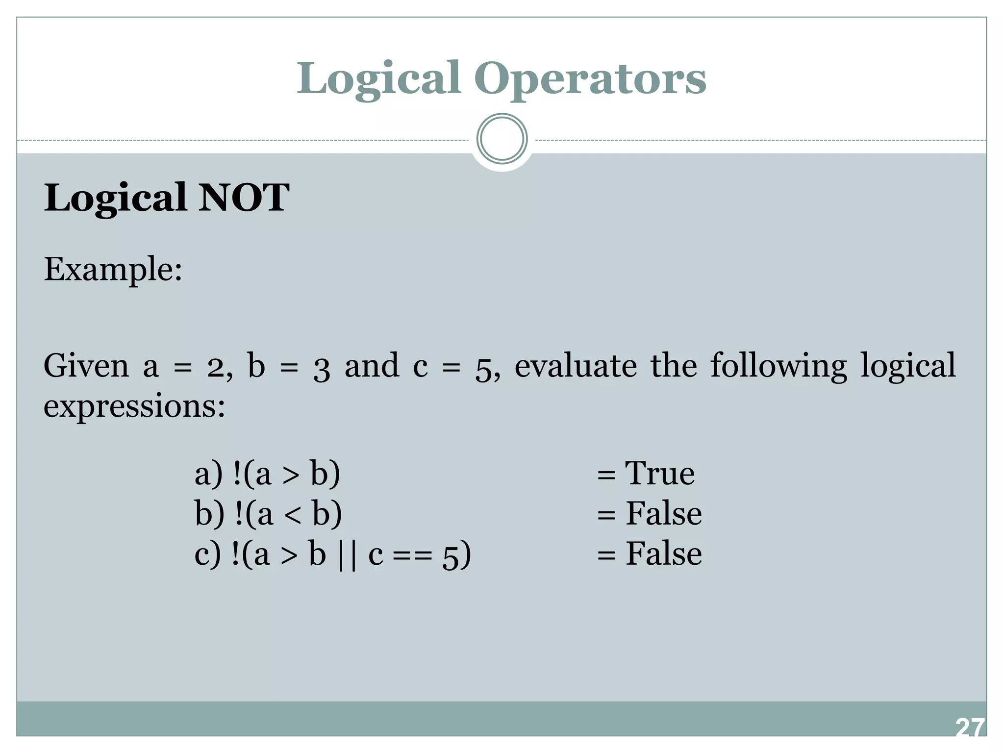 27 Logical Operators Logical NOT Example: Given a = 2, b = 3 and c = 5, evaluate the following logical expressions: a) !(a > b) = True b) !(a < b) = False c) !(a > b || c == 5) = False 
