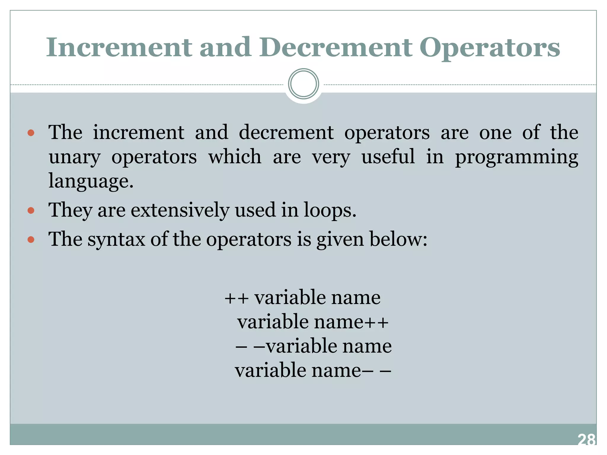 28 Increment and Decrement Operators  The increment and decrement operators are one of the unary operators which are very useful in programming language.  They are extensively used in loops.  The syntax of the operators is given below: ++ variable name variable name++ – –variable name variable name– – 
