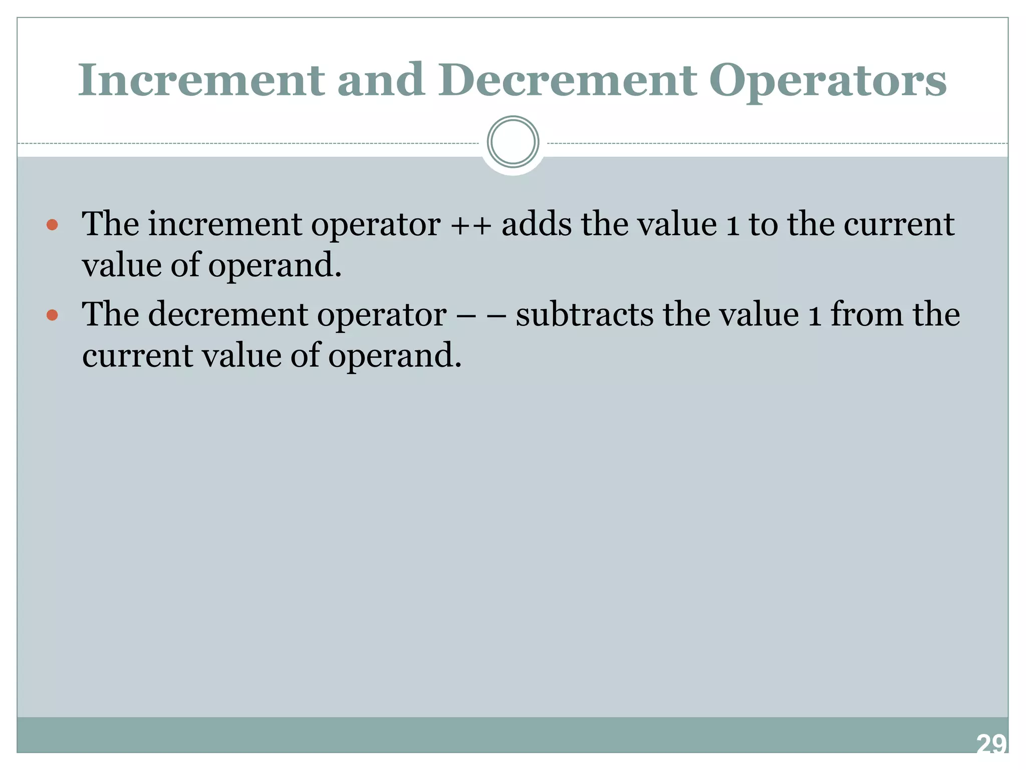 29 Increment and Decrement Operators  The increment operator ++ adds the value 1 to the current value of operand.  The decrement operator – – subtracts the value 1 from the current value of operand. 