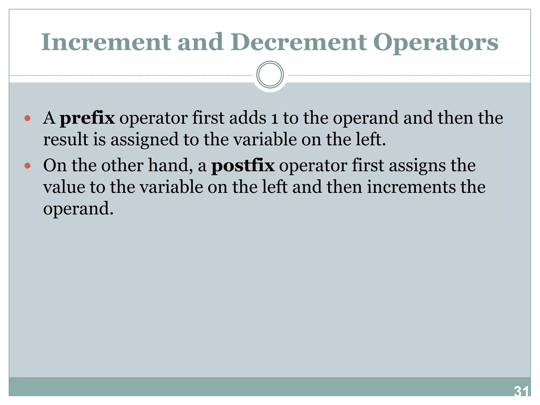 31 Increment and Decrement Operators  A prefix operator first adds 1 to the operand and then the result is assigned to the variable on the left.  On the other hand, a postfix operator first assigns the value to the variable on the left and then increments the operand. 