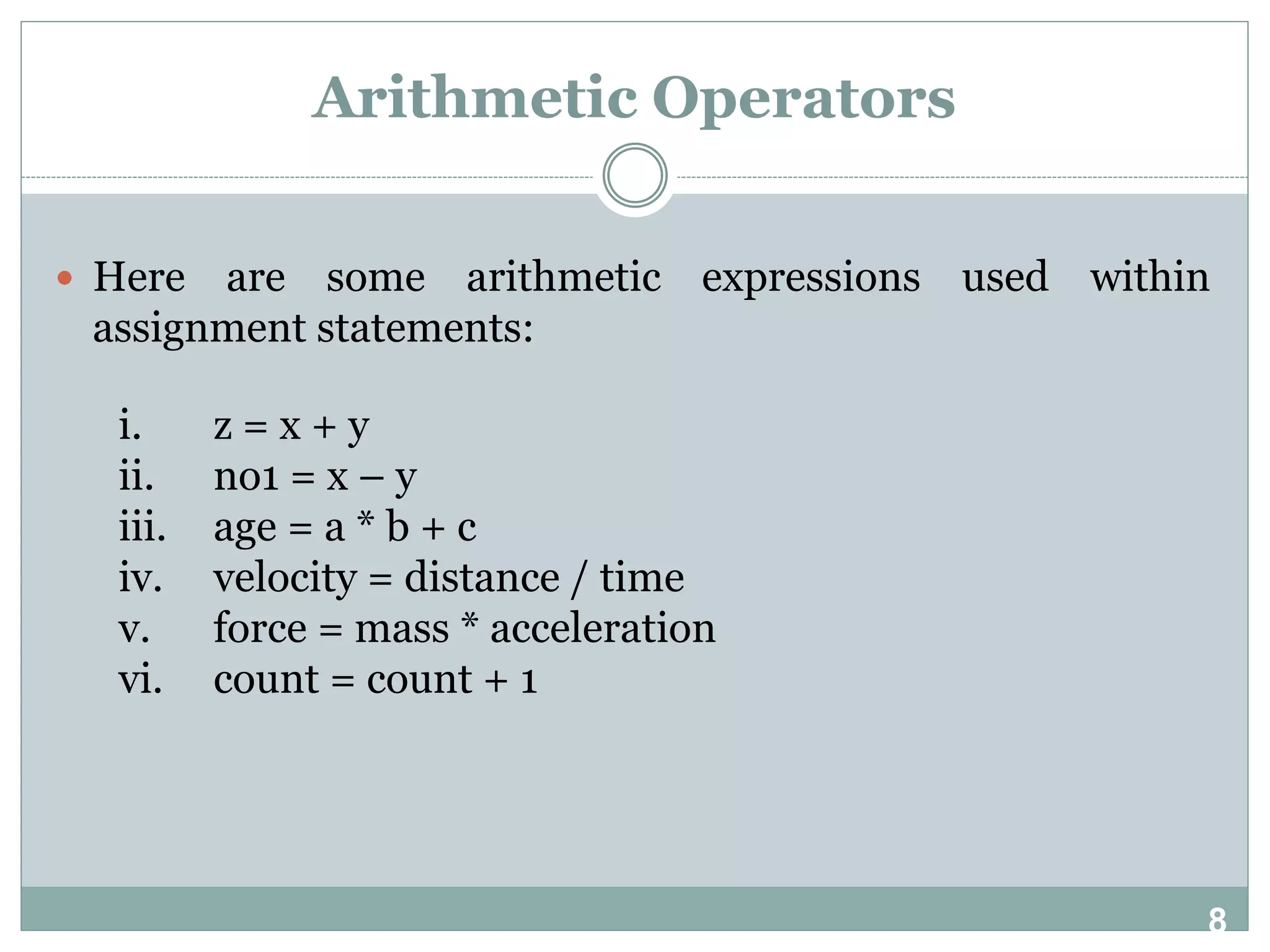 8 Arithmetic Operators  Here are some arithmetic expressions used within assignment statements: i. z = x + y ii. no1 = x – y iii. age = a * b + c iv. velocity = distance / time v. force = mass * acceleration vi. count = count + 1 