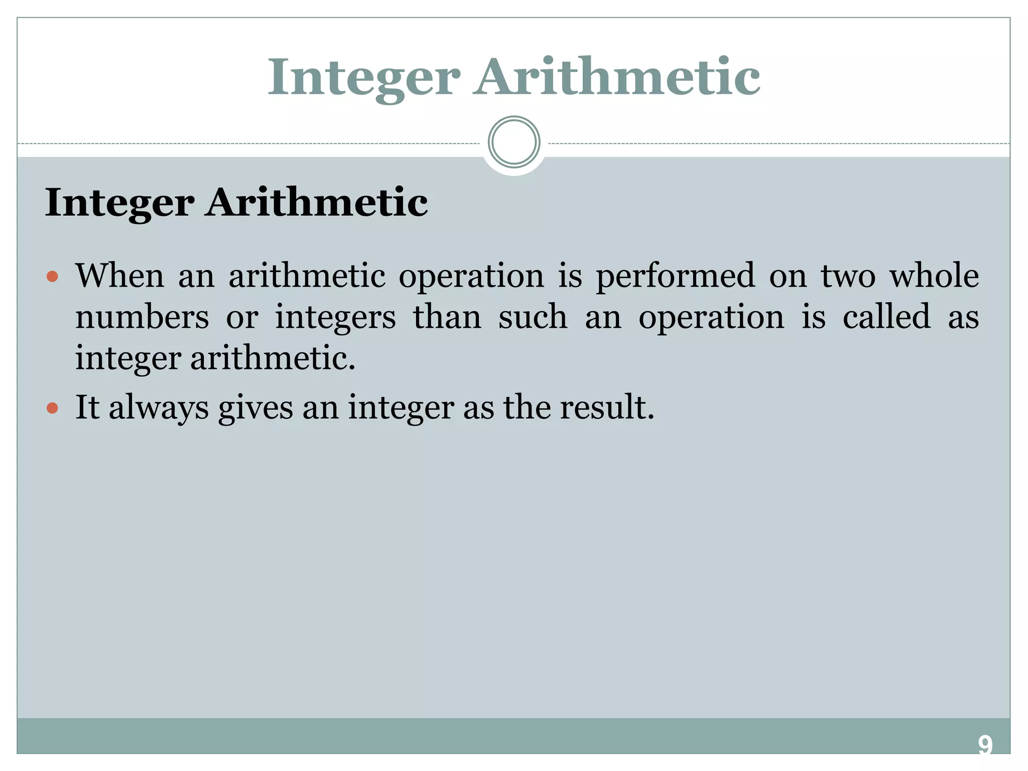 9 Integer Arithmetic Integer Arithmetic  When an arithmetic operation is performed on two whole numbers or integers than such an operation is called as integer arithmetic.  It always gives an integer as the result. 