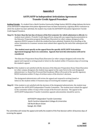 Appendix D
AATP/ASTP in Independent Articulation Agreement
Transfer Credit Appeal Procedure
Guiding Principle: If a student from a North Carolina Community College System (NCCCS) college believes the terms
of the AATP/ASTP Independent Articulation Agreement have not been honored by a signatory NCICU institution to
which the student has been admitted, the student may invoke the AATP/ASTP Articulation Agreement Transfer
Credit Appeal Procedure.
Step #1: No later than the last day of classes of the first semester for which admission is offered, the
student must submit a Transfer Credit Appeal Form along with any supporting documentation to
the Educator Preparation program Dean/Chair/Executive (or other campus designee) at the
signatory NCICU campus to which the student has been admitted. Students first enrolling at the
senior institution in a summer session must submit their appeal by the end of the subsequent fall
semester.
The student must specify on the appeal form the specific AATP/ASTP Articulation
Agreement language that is in contention. Appeals that lack this information will not be
considered.
The Educator Preparation Dean/Chair/Executive (or other campus designee) will review the
appeal and respond in writing (email or letter) to the student within 15 business days of receiving
the student’s appeal.
Step #2: If the student is not satisfied with the decision of the Educator Preparation Dean/ Chair/Executive
(or other campus designee), the student may appeal on the same form to the next designated
administrator i.e. Dean/Vice-Provost/Chief Academic Officer (Provost) of the specific signatory
NCICU institution within 15 days of written notice of the director’s decision.
The designated administrator will review the appeal and respond in writing (email or
letter) to the student within 15 business days of receiving the student’s appeal.
Step #3 If the student is not satisfied with the decision of the designated administrator, the student may
appeal to the AATP/ASTP Independent Transfer Committee. The student must submit the appeal
to the committee within 15 days of the receipt of the Provost’s decision. The appeal to the
AATP/ASTP Independent Transfer Committee appeals subcommittee should be sent to:
AATP/ASTP Independent Transfer Committee
North Carolina Independent Colleges & Universities
530 North Blount Street
Raleigh, NC 27604
The committee will review the appeal and notify the student of the final decision within 10 business days of
receiving the appeal.
Attachment PROG 02A
12 SBCC
11/20/2020
 