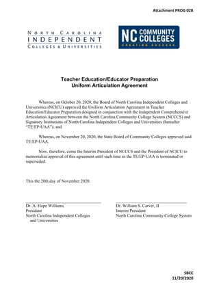 Teacher Education/Educator Preparation
Uniform Articulation Agreement
Whereas, on October 20, 2020, the Board of North Carolina Independent Colleges and
Universities (NCICU) approved the Uniform Articulation Agreement in Teacher
Education/Educator Preparation designed in conjunction with the Independent Comprehensive
Articulation Agreement between the North Carolina Community College System (NCCCS) and
Signatory Institutions of North Carolina Independent Colleges and Universities (hereafter
“TE/EP-UAA”); and
Whereas, on November 20, 2020, the State Board of Community Colleges approved said
TE/EP-UAA.
Now, therefore, come the Interim President of NCCCS and the President of NCICU to
memorialize approval of this agreement until such time as the TE/EP-UAA is terminated or
superseded.
This the 20th day of November 2020.
___________________________________ _________________________________
Dr. A. Hope Williams Dr. William S. Carver, II
President Interim President
North Carolina Independent Colleges North Carolina Community College System
and Universities
Attachment PROG 02B
SBCC
11/20/2020
 