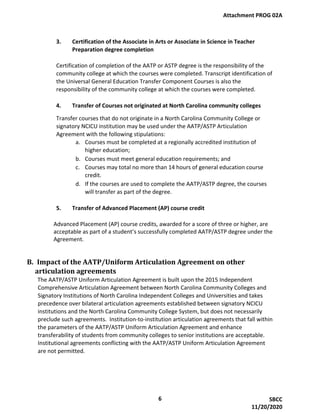 3. Certification of the Associate in Arts or Associate in Science in Teacher
Preparation degree completion
Certification of completion of the AATP or ASTP degree is the responsibility of the
community college at which the courses were completed. Transcript identification of
the Universal General Education Transfer Component Courses is also the
responsibility of the community college at which the courses were completed.
4. Transfer of Courses not originated at North Carolina community colleges
Transfer courses that do not originate in a North Carolina Community College or
signatory NCICU institution may be used under the AATP/ASTP Articulation
Agreement with the following stipulations:
a. Courses must be completed at a regionally accredited institution of
higher education;
b. Courses must meet general education requirements; and
c. Courses may total no more than 14 hours of general education course
credit.
d. If the courses are used to complete the AATP/ASTP degree, the courses
will transfer as part of the degree.
5. Transfer of Advanced Placement (AP) course credit
Advanced Placement (AP) course credits, awarded for a score of three or higher, are
acceptable as part of a student’s successfully completed AATP/ASTP degree under the
Agreement.
B. Impact of the AATP/Uniform Articulation Agreement on other
articulation agreements
The AATP/ASTP Uniform Articulation Agreement is built upon the 2015 Independent
Comprehensive Articulation Agreement between North Carolina Community Colleges and
Signatory Institutions of North Carolina Independent Colleges and Universities and takes
precedence over bilateral articulation agreements established between signatory NCICU
institutions and the North Carolina Community College System, but does not necessarily
preclude such agreements. Institution-to-institution articulation agreements that fall within
the parameters of the AATP/ASTP Uniform Articulation Agreement and enhance
transferability of students from community colleges to senior institutions are acceptable.
Institutional agreements conflicting with the AATP/ASTP Uniform Articulation Agreement
are not permitted.
Attachment PROG 02A
6 SBCC
11/20/2020
 