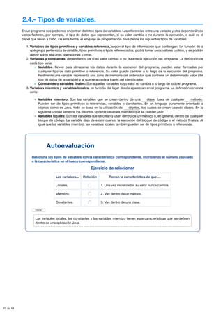 2.4.- Tipos de variables.
Ejercicio de relacionar
Las variables... Relación Tienen la característica de que …
Locales. 1. Una vez inicializadas su valor nunca cambia.
Miembro. 2. Van dentro de un método.
Constantes. 3. Van dentro de una clase.
Enviar
En un programa nos podemos encontrar distintos tipos de variables. Las diferencias entre una variable y otra dependerán de
varios factores, por ejemplo, el tipo de datos que representan, si su valor cambia o no durante la ejecución, o cuál es el
papel que llevan a cabo. De esta forma, el lenguaje de programación Java define los siguientes tipos de variables:
1. Variables de tipos primitivos y variables referencia, según el tipo de información que contengan. En función de a
qué grupo pertenezca la variable, tipos primitivos o tipos referenciados, podrá tomar unos valores u otros, y se podrán
definir sobre ella unas operaciones u otras.
2. Variables y constantes, dependiendo de si su valor cambia o no durante la ejecución del programa. La definición de
cada tipo sería:
Variables. Sirven para almacenar los datos durante la ejecución del programa, pueden estar formadas por
cualquier tipo de dato primitivo o referencia. Su valor puede cambiar a lo largo de la ejecución del programa.
Realmente una variable representa una zona de memoria del ordenador que contiene un determinado valor (del
tipo de datos de la variable) y al que se accede a través del identificador.
Constantes o variables finales: Son aquellas variables cuyo valor no cambia a lo largo de todo el programa.
3. Variables miembro y variables locales, en función del lugar donde aparezcan en el programa. La definición concreta
sería:
Variables miembro: Son las variables que se crean dentro de una , fuera de cualquier
Pueden ser de tipos primitivos o referencias, variables o constantes. En un lenguaje puramente orientado a
objetos como es Java, todo se basa en la utilización de , los cuales se crean usando clases. En la
siguiente unidad veremos los distintos tipos de variables miembro que se pueden usar.
Variables locales: Son las variables que se crean y usan dentro de un método o, en general, dentro de cualquier
bloque de código. La variable deja de existir cuando la ejecución del bloque de código o el método finaliza. Al
igual que las variables miembro, las variables locales también pueden ser de tipos primitivos o referencias.
clase método.
objetos
Autoevaluación
Relaciona los tipos de variables con la característica correspondiente, escribiendo el número asociado
a la característica en el hueco correspondiente.
Las variables locales, las constantes y las variables miembro tienen esas características que las definen
dentro de una aplicación Java.
10 de 44
 