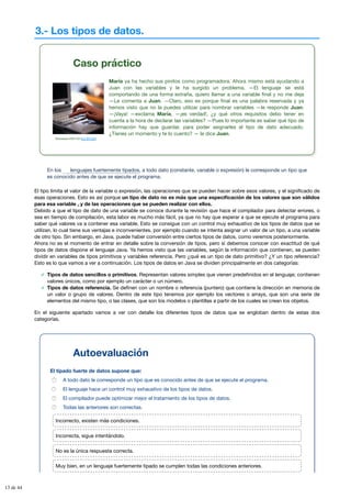 3.- Los tipos de datos.
Caso práctico
Stockbyte DVD-CD (CC BY-NC)
María ya ha hecho sus pinitos como programadora. Ahora mismo está ayudando a
Juan con las variables y le ha surgido un problema. —El lenguaje se está
comportando de una forma extraña, quiero llamar a una variable final y no me deja
—Le comenta a Juan. —Claro, eso es porque final es una palabra reservada y ya
hemos visto que no la puedes utilizar para nombrar variables —le responde Juan.
—¡Vaya! —exclama María, —¡es verdad!, ¿y qué otros requisitos debo tener en
cuenta a la hora de declarar las variables? —Pues lo importante es saber qué tipo de
información hay que guardar, para poder asignarles el tipo de dato adecuado.
¿Tienes un momento y te lo cuento? — le dice Juan.
En los , a todo dato (constante, variable o expresión) le corresponde un tipo que
es conocido antes de que se ejecute el programa.
El tipo limita el valor de la variable o expresión, las operaciones que se pueden hacer sobre esos valores, y el significado de
esas operaciones. Esto es así porque un tipo de dato no es más que una especificación de los valores que son válidos
para esa variable , y de las operaciones que se pueden realizar con ellos.
Debido a que el tipo de dato de una variable se conoce durante la revisión que hace el compilador para detectar errores, o
sea en tiempo de compilación, esta labor es mucho más fácil, ya que no hay que esperar a que se ejecute el programa para
saber qué valores va a contener esa variable. Esto se consigue con un control muy exhaustivo de los tipos de datos que se
utilizan, lo cual tiene sus ventajas e inconvenientes, por ejemplo cuando se intenta asignar un valor de un tipo, a una variable
de otro tipo. Sin embargo, en Java, puede haber conversión entre ciertos tipos de datos, como veremos posteriormente.
Ahora no es el momento de entrar en detalle sobre la conversión de tipos, pero sí debemos conocer con exactitud de qué
tipos de datos dispone el lenguaje Java. Ya hemos visto que las variables, según la información que contienen, se pueden
dividir en variables de tipos primitivos y variables referencia. Pero ¿qué es un tipo de dato primitivo? ¿Y un tipo referencia?
Esto es lo que vamos a ver a continuación. Los tipos de datos en Java se dividen principalmente en dos categorías:
Tipos de datos sencillos o primitivos. Representan valores simples que vienen predefinidos en el lenguaje; contienen
valores únicos, como por ejemplo un carácter o un número.
Tipos de datos referencia. Se definen con un nombre o referencia (puntero) que contiene la dirección en memoria de
un valor o grupo de valores. Dentro de este tipo tenemos por ejemplo los vectores o arrays, que son una serie de
elementos del mismo tipo, o las clases, que son los modelos o plantillas a partir de los cuales se crean los objetos.
En el siguiente apartado vamos a ver con detalle los diferentes tipos de datos que se engloban dentro de estas dos
categorías.
lenguajes fuertemente tipados
Autoevaluación
El tipado fuerte de datos supone que:
A todo dato le corresponde un tipo que es conocido antes de que se ejecute el programa.
El lenguaje hace un control muy exhaustivo de los tipos de datos.
El compilador puede optimizar mejor el tratamiento de los tipos de datos.
Todas las anteriores son correctas.
Incorrecto, existen más condiciones.
Incorrecta, sigue intentándolo.
No es la única respuesta correcta.
Muy bien, en un lenguaje fuertemente tipado se cumplen todas las condiciones anteriores.
13 de 44
 