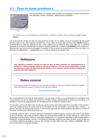 3.1.- Tipos de datos primitivos I.
Mª Flor Moncada Añón (Elaboración propia) (CC
BY-NC)
Los tipos primitivos son aquéllos datos sencillos que constituyen los tipos de información
más habituales: números, caracteres y valores lógicos o booleanos.
Al contrario que en otros lenguajes de programación orientados a objetos, estas variables en Java no son
objetos.
Una de las mayores ventajas de tratar con tipos primitivos en lugar de con objetos, es que el compilador de Java puede
optimizar mejor su uso. Otra importante característica, es que cada uno de los tipos primitivos tiene idéntico tamaño y
comportamiento en todas las versiones de Java y para cualquier tipo de ordenador. Esto quiere decir que no debemos
preocuparnos de cómo se representarán los datos en distintas plataformas, y asegura la portabilidad de los programas, a
diferencia de lo que ocurre con otros lenguajes. Por ejemplo, el tipo int siempre se representará con 32 bits, con signo, y en
el formato de representación , en cualquier plataforma que soporte Java.
complemento a 2
Reflexiona
Java especifica el tamaño y formato de todos los tipos de datos primitivos con independencia de la
plataforma o sistema operativo donde se ejecute el programa, de forma que el programador no tiene
que preocuparse sobre las dependencias del sistema, y no es necesario escribir versiones distintas del
programa para cada plataforma.
Debes conocer
En el siguiente enlace se muestran los tipos de datos primitivos en Java con el rango de valores que pueden
tomar, el tamaño que ocupan en memoria y sus valores por defecto.
Tipos de Datos Primitivos en Java
Hay una peculiaridad en los tipos de datos primitivos, y es que el tipo de dato char es considerado por el compilador como
un tipo numérico, ya que los valores que guarda son el código Unicode correspondiente al carácter que representa, no el
carácter en sí, por lo que puede operarse con caracteres como si se tratara de números enteros.
Por otra parte, a la hora de elegir el tipo de dato que vamos a utilizar ¿qué criterio seguiremos para elegir un tipo de dato u
otro? Pues deberemos tener en cuenta cómo es la información que hay que guardar, si es de tipo texto, numérico, … y,
además, qué rango de valores puede alcanzar. En este sentido, hay veces que aunque queramos representar un número sin
decimales, tendremos que utilizar datos de tipo real.
Por ejemplo, el tipo de dato int no podría representar la población mundial del planeta, ya que el valor máximo que alcanza
es de 2.147.483.647, siendo éste el número máximo de combinaciones posibles con 32 bits, teniendo en cuenta que la
representación de los números enteros en Java utiliza complemento a 2. Si queremos representar el valor correspondiente a
la población mundial del planeta, cerca de 7 mil millones de habitantes, tendríamos que utilizar al menos un tipo de dato long,
o si tenemos problemas de espacio un tipo float. Sin embargo, los tipos reales tienen otro problema: la precisión. Vamos a
ver más sobre ellos en el siguiente apartado.
15 de 44
 