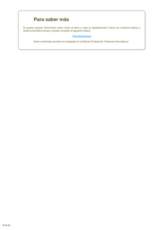 Para saber más
Si quieres obtener información sobre cómo se lleva a cabo la representación interna de números enteros y
sobre la aritmética binaria, puedes consultar el siguiente enlace:
Aritmética binaria
Estos contenidos también los trabajarás en el Módulo Profesional "Sistemas Informáticos".
16 de 44
 