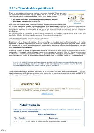 3.1.1.- Tipos de datos primitivos II.
Ejercicio de relacionar
Tipo Relación Característica
short Coma flotante de 64 bits, usando la representación IEE754-2008
dullhunk (CC BY-NC)
El tipo de dato real permite representar cualquier número con decimales. Al igual que ocurre
con los enteros, la mayoría de los lenguajes definen más de un tipo de dato real, en función
del número de bits usado para representarlos. Cuanto mayor sea ese número:
Más grande podrá ser el número real representado en valor absoluto.
Mayor será la precisión de la parte decimal.
Entre cada dos números reales cualesquiera, siempre tendremos infinitos números reales,
por lo que la mayoría de ellos los representaremos de forma aproximada. Por ejemplo, en la aritmética convencional,
cuando dividimos 10 entre 3, el resultado es 3.3333333…, con la secuencia de 3 repitiéndose infinitamente. En el ordenador
sólo podemos almacenar un número finito de bits, por lo que el almacenamiento de un número real será siempre una
aproximación.
Los números reales se representan en coma flotante, que consiste en trasladar la coma decimal a la primera cifra
significativa del valor, con objeto de poder representar el máximo de números posible.
Un número se expresa como:
En concreto, sólo se almacena la mantisa y el exponente al que va elevada la base. Los bits empleados por la mantisa
representan la precisión del número real, es decir, el número de cifras decimales significativas que puede tener el número
real, mientras que los bits del exponente expresan la diferencia entre el mayor y el menor número representable, lo que viene
a ser el intervalo de representación.
En Java las variables de tipo float se emplean para representar los números en coma flotante de simple precisión de 32 bits,
de los cuales 24 son para la mantisa y 8 para el exponente. La mantisa es un valor entre -1.0 y 1.0 y el exponente representa
la potencia de 2 necesaria para obtener el valor que se quiere representar. Por su parte, las variables tipo double representan
los números en coma flotante de doble precisión de 64 bits, de los cuales 53 son para la mantisa y 11 para el exponente.
La mayoría de los programadores en Java emplean el tipo double cuando trabajan con datos de tipo real, es una
forma de asegurarse de que los errores cometidos por las sucesivas aproximaciones sean menores. De hecho,
Java considera los valores en coma flotante como de tipo double por defecto.
Con el objetivo de conseguir la máxima portabilidad de los programas, Java utiliza el estándar internacional
para la representación interna de los números en coma flotante, que es una forma de asegurarse de que el resultado de los
cálculos sea el mismo para diferentes plataformas.
IEEE 754
Para saber más
En la siguiente página puedes encontrar documentación sobre el estándar IEEE 754. Contiene enlaces a
herramientas para trabajar con el estándar en la sección "Enlaces Externos"
Notación IEEE 754
Autoevaluación
Relaciona los tipos primitivos con los bits y rango de valores correspondientes, escribiendo el número
asociado en el hueco correspondiente.
17 de 44
 